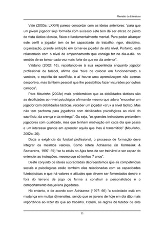 Revisão da Literatura

Vale (2003a: LXXVI) parece concordar com as ideias anteriores: “para que
um jovem jogador seja formado com sucesso este tem de ser eficaz do ponto
de vista táctico-técnico, físico e fundamentalmente mental. Para poder alcançar
este perfil o jogador tem de ter capacidade de trabalho, rigor, disciplina,
organização, grande ambição em tornar-se jogador de alto nível. Portanto, está
relacionado com o nível de empenhamento que consiga ter no dia-a-dia, no
sentido de se tornar cada vez mais forte do que no dia anterior”.
Valdano (2002: 16), reportando-se à sua experiência enquanto jogador
profissional de futebol, afirma que “teve de colocar em funcionamento a
vontade, o espírito de sacrifício, e aí houve uma aprendizagem não apenas
desportiva, mas também pessoal que lhe possibilitou fazer incursões por outros
campos”.
Para Mourinho (2003c) mais problemático que as debilidades tácticas são
as debilidades ao nível psicológico afirmando mesmo que adora “encontrar um
jogador com debilidades tácticas, receber um jogador «cru» a nível táctico. Mas
não tem pachorra para jogadores com debilidades psicológicas ao nível do
sacrifício, da crença e da entrega”. Ou seja, “os grandes treinadores pretendem
jogadores com qualidade, mas que tenham motivação em cada dia que passa
e um interesse grande em aprender aquilo que lhes é transmitido” (Mourinho,
2002a: 20).
Dada a exigência do futebol profissional, o processo de formação deve
integrar os mesmos valores. Como refere Adriaanse (in Kormelink &
Seeverens, 1997: 69) “se tu estás no Ajax tens de ser treinável e ser capaz de
entender as instruções, mesmo que só tenhas 7 anos”.
Deste conjunto de ideias supracitadas depreendemos que as competências
sociais e psicológicas estão também elas relacionadas com as capacidades
futebolísticas e que há valores e atitudes que devem ser fomentados dentro e
fora do terreno de jogo de forma a construir a personalidade e o
comportamento dos jovens jogadores.
No entanto, e de acordo com Adriaanse (1997: 66) “a sociedade está em
mudança em muitas dimensões, sendo que os jovens de hoje em dia dão mais
importância ao lazer do que ao trabalho. Porém, as regras do futebol de elite

11

 