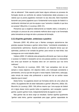 Revisão da Literatura

não se alteraram”. Este aspecto pode trazer alguns entraves ao processo de
formação devido ao confronto de valores fundamentais deste processo e os
valores que os jovens jogadores vivenciam no seu dia-a-dia. Será importante
transmitir aos jovens jogadores que o fundamental numa equipa de futebol é o
rendimento individual em prol da equipa e que “somente o trabalho é que leva
ao sucesso” (Mourinho, in Lourenço, 2003: 41).
Pensamos que a exigência relativamente ao trabalho diário, à disciplina, à
correcção e à procura de uma constante melhoria deve surgir e ser fomentada
pelos treinadores ao longo de todo o processo de formação.

2.2.2. Espírito ganhador, ambicioso e positivo
Denoueix (2003: 46) afirma que o Nantes conseguiu aproximar-se das
grandes equipas francesas e ganhar vários títulos, “controlando ansiedades e
acrescentando optimismos. Quando praticamos um desporto temos que ser
optimistas, positivos e ter vontade de ganhar, para vencer os mais fortes. Isso
consegue-se com muito trabalho diário”.
Valdano (2002: 21) defende esta perspectiva afirmando que “para se atingir
o sucesso no futebol é necessário ser-se uma pessoa positiva e a descoberta
dos erros que levaram ao fracasso deve ser um exercício que nos torna
melhores”.
Para Mourinho (in Lourenço, 2003: 128) “«ser campeões» tem de ser
sempre o nosso objectivo. Um objectivo diário, uma motivação consistente e
permanente, uma luz que tem de guiar o nosso trajecto. Cada treino, cada jogo,
cada minuto da nossa vida profissional e social tem de se centrar nesse
objectivo que é nosso”.
Desta forma, “os jogadores devem ser formados dentro de uma cultura de
vitória. Os jogadores têm de estar habituados a ganhar” (Mourinho, 2002a: 20).
Mourinho (in Lourenço, 2003: 104) afirma mesmo que “uma equipa de futebol
só é digna desse nome quando todos os jogadores, sem excepção, querem
ganhar, querem ganhar muito, independentemente de jogarem ou não”.
Mas ganhar não se deve cingir ao resultado. Ganhar significa igualmente
“ganhar cada treino, ganhar capacidade para jogar, ganhar capacidade de

12

 