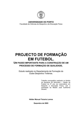 UNIVERSIDADE DO PORTO
Faculdade de Ciências do Desporto e de Educação Física

PROJECTO DE FORMAÇÃO
EM FUTEBOL.
UM PASSO IMPORTANTE PARA A CONSTRUÇÃO DE UM
PROCESSO DE FORMAÇÃO DE QUALIDADE.
Estudo realizado no Departamento de Formação do
Clube Desportivo Trofense.

Trabalho monográfico realizado no âmbito
da disciplina de Seminário – Opção de
Futebol do 5º ano da Licenciatura em
Desporto e Educação Física, sob a
orientação do Mestre José Guilherme
Oliveira.

Hélder Manuel Teixeira Lemos
Dezembro de 2005

 