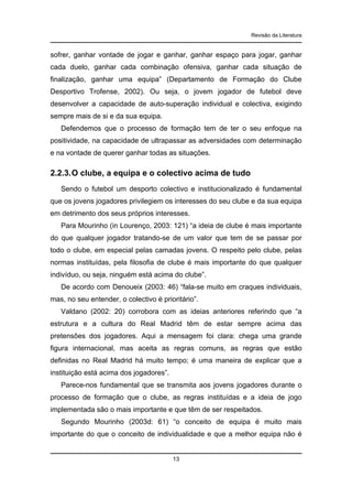 Revisão da Literatura

sofrer, ganhar vontade de jogar e ganhar, ganhar espaço para jogar, ganhar
cada duelo, ganhar cada combinação ofensiva, ganhar cada situação de
finalização, ganhar uma equipa” (Departamento de Formação do Clube
Desportivo Trofense, 2002). Ou seja, o jovem jogador de futebol deve
desenvolver a capacidade de auto-superação individual e colectiva, exigindo
sempre mais de si e da sua equipa.
Defendemos que o processo de formação tem de ter o seu enfoque na
positividade, na capacidade de ultrapassar as adversidades com determinação
e na vontade de querer ganhar todas as situações.

2.2.3. O clube, a equipa e o colectivo acima de tudo
Sendo o futebol um desporto colectivo e institucionalizado é fundamental
que os jovens jogadores privilegiem os interesses do seu clube e da sua equipa
em detrimento dos seus próprios interesses.
Para Mourinho (in Lourenço, 2003: 121) “a ideia de clube é mais importante
do que qualquer jogador tratando-se de um valor que tem de se passar por
todo o clube, em especial pelas camadas jovens. O respeito pelo clube, pelas
normas instituídas, pela filosofia de clube é mais importante do que qualquer
indivíduo, ou seja, ninguém está acima do clube”.
De acordo com Denoueix (2003: 46) “fala-se muito em craques individuais,
mas, no seu entender, o colectivo é prioritário”.
Valdano (2002: 20) corrobora com as ideias anteriores referindo que “a
estrutura e a cultura do Real Madrid têm de estar sempre acima das
pretensões dos jogadores. Aqui a mensagem foi clara: chega uma grande
figura internacional, mas aceita as regras comuns, as regras que estão
definidas no Real Madrid há muito tempo; é uma maneira de explicar que a
instituição está acima dos jogadores”.
Parece-nos fundamental que se transmita aos jovens jogadores durante o
processo de formação que o clube, as regras instituídas e a ideia de jogo
implementada são o mais importante e que têm de ser respeitados.
Segundo Mourinho (2003d: 61) “o conceito de equipa é muito mais
importante do que o conceito de individualidade e que a melhor equipa não é

13

 