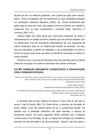 Revisão da Literatura

aquela que tem os melhores jogadores, mas aquela que joga como equipa”.
Assim, “todos os jogadores têm de transformar as suas motivações pessoais
em motivações colectivas” (Mourinho, 2003e: 33), “sendo fundamental para
poder jogar ao mais alto nível, cada jogador sentir-se confiante, ser solidário e
cooperante com os seus companheiros e acreditar neles” (Mourinho, in
Lourenço, 2003: 141).
Valdano (2002: 22) refere ainda que “precisamos sobretudo de metas e
necessitamos de um estado de ânimo colectivo que nos permita trabalhar com
um determinado nível de entusiasmo. Necessitamos de uma retaguarda de
cultura corporativa para ter um determinado sentido de pertença”. Ou seja,
torna-se importante a partilha de objectivos e de cumplicidades de forma a
formar um grupo coeso para que todos os elementos da equipa se dirijam no
mesmo sentido.
Pensamos que o processo de formação deve ser orientado para os valores
colectivos da equipa e do clube em detrimento dos valores individuais.

2.3. DA

FORMAÇÃO MERAMENTE FUTEBOLÍSTICA À PREOCUPAÇÃO
COM A FORMAÇÃO INTEGRAL
“Retirei-me com trinta e tantos e espero viver até aos setenta e tal. Um dia pensei: o que vai ser da minha vida quando
não for conhecido, quando o meu rival for um cidadão normal que tem duas profissões? Pensai bem”.
Butragueño (in Palomino, 2002)
“Formar Homens que jogam”.
Departamento de Formação do Clube Desportivo Trofense (2002: 9)
“A formação desportiva não pode prejudicar a formação escolar dos jovens. Mas, por outro lado, a escola não deve
hipotecar o futuro dos jovens desportistas com talento”.
José Carvalho (2002: 12)

A formação não se trata “apenas de treinar, é muito mais do que isso: é
educar” (Leal & Quinta, 2001: 21). Desta forma, o processo de formação do
jovem integra, como não poderia deixar de ser, a componente escolar. Tal
significa que “a prestação desportiva não pode acarretar o prejuízo do
rendimento escolar. Os jovens jogadores devem entender que o desporto
contribui para a sua formação, ao ser um espaço de formação, por excelência,
promotor da auto-afirmação e da auto-superação. Todavia, tudo isto perde o

14

 