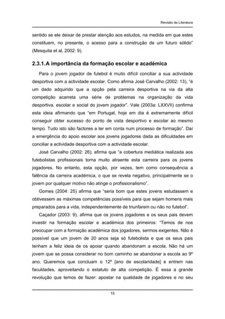 Revisão da Literatura

sentido se ele deixar de prestar atenção aos estudos, na medida em que estes
constituem, no presente, o acesso para a construção de um futuro sólido”
(Mesquita et al, 2002: 9).

2.3.1. A importância da formação escolar e académica
Para o jovem jogador de futebol é muito difícil conciliar a sua actividade
desportiva com a actividade escolar. Como afirma José Carvalho (2002: 13), “é
um dado adquirido que a opção pela carreira desportiva na via da alta
competição acarreta uma série de problemas na organização da vida
desportiva, escolar e social do jovem jogador”. Vale (2003a: LXXVII) confirma
esta ideia afirmando que “em Portugal, hoje em dia é extremamente difícil
conseguir obter sucesso do ponto de vista desportivo e escolar ao mesmo
tempo. Tudo isto são factores a ter em conta num processo de formação”. Daí
a emergência do apoio escolar aos jovens jogadores dada as dificuldades em
conciliar a actividade desportiva com a actividade escolar.
José Carvalho (2002: 26), afirma que “a cobertura mediática realizada aos
futebolistas profissionais torna muito atraente esta carreira para os jovens
jogadores. No entanto, esta opção, por vezes, tem como consequência a
falência da carreira académica, o que se revela negativo, principalmente se o
jovem por qualquer motivo não atinge o profissionalismo”.
Gomes (2004: 25) afirma que “seria bom que estes jovens estudassem e
obtivessem as máximas competências possíveis para que sejam homens mais
preparados para a vida, independentemente de triunfarem ou não no futebol”.
Caçador (2003: 9), afirma que os jovens jogadores e os seus pais devem
investir na formação escolar e académica dos primeiros: “Temos de nos
preocupar com a formação académica dos jogadores, sermos exigentes. Não é
possível que um jovem de 20 anos seja só futebolista e que os seus pais
tenham a feliz ideia de os apoiar quando abandonam a escola. Não há um
jovem que se possa considerar no bom caminho se abandonar a escola ao 9º
ano. Queremos que concluam o 12º [ano de escolaridade] e entrem nas
faculdades, aproveitando o estatuto de alta competição. É essa a grande
revolução que temos de fazer: apostar na qualidade de jogadores e no seu

15

 
