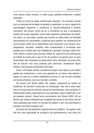 Revisão da Literatura

nível cultural. Esses homens, a médio prazo, poderão transformar o futebol
português”.
Tendo em conta as ideias anteriormente descritas, “um processo iniciado
com um percurso de formação concertado e qualificado, em que o aspecto de
aprendizagem desportiva e académica ou técnico-profissional é deveras
importante. Isto porque, temos de ter a consciência de que a esmagadora
maioria dos jovens jogadores nunca serão jogadores profissionais de futebol.
Os outros, os mais aptos, aqueles que durante as várias fases de formação
demonstraram ter capacidades e potencial para poderem ser profissionais de
primeiro plano, terão de se disponibilizar para assumirem uma carreira: dura,
desgastante, arriscada, mediática. Mas compensadora e envolvente para
aqueles que a saibam gerir com inteligência e sensatez” (Carraça, 2003a: 82).
Como afirma o mesmo autor (Carraça, 2003b: 9), “apenas 5% dos profissionais
de futebol do nosso país é que no fim da carreira e se gerirem bem os seus
rendimentos não necessitam de desenvolver outra actividade. Os outros 95%
têm de assumir uma nova profissão para sobreviver. Amealharam algum
dinheiro, mas deixaram de estudar muito cedo”.
Assim, a formação escolar e académica surgem como apoio a uma melhor
gestão dos rendimentos e como uma garantia de um futuro mais estável e
seguro no caso de a carreira futebolística terminar ou não ser bem sucedida
por diversos factores, como por exemplo, as lesões.
De acordo com Rocha (2003: 39), jogador profissional de futebol da
Académica de Coimbra e licenciado em fisioterapia, “não vale a pena fazer
planos a longo prazo [no futebol], porque há imponderáveis, como as lesões. E
determinadas lesões, dependendo da sua gravidade, podem determinar o fim
de qualquer carreira”. Desta forma concordamos com Rocha (2003: 39) ao
afirmar que “parece importante que o jogador que pense no seu futuro: tem de
estar preparado para entrar no mercado de trabalho e sem uma licenciatura é
bastante mais difícil conseguir isso”.
Do ponto de vista desportivo, segundo Mourinho (2002c), “um jogador culto
não tem mais capacidade de evolução e de aproveitamento, mas antes um

16

 