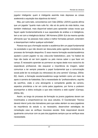 Revisão da Literatura

jogador inteligente: quem é inteligente assimila mais depressa as coisas
acelerando a aquisição dos objectivos do treino”.
Mas, por outro lado, concordamos com Vale (2003a: LXXVII) quando afirma
que um jogador “quanto mais culto for, não só do ponto de vista táctico, mas
também intelectual, mais disponível estará para apreender coisas novas que
façam apelo fundamentalmente à sua capacidade de análise e à inteligência,
tem a ver com a inteligência táctica”. Mil Homens (2004: 6) é da mesma opinião
afirmando que “as pessoas mais cultas e melhor formadas pensam, entendem
e desempenham melhor qualquer actividade”.
Parece-nos que a formação escolar e académica têm um papel fundamental
na sociedade e que não deverá ser descurada pelos agentes orientadores do
processo de formação desportiva. E essa mesma formação escolar/académica
ajudará o jovem jogador no seu «dia-a-dia futebolístico», pois “no futebol de
hoje não basta só ser bom jogador ou pelo menos saber o que fazer em
campo. É necessário aprender ao pormenor as regras deste novo raciocínio do
espectáculo profissional, não esquecer a importância da imagem, saber
comunicar e ter sempre presente o papel fundamental que a comunicação
social pode ter na evolução (ou retrocesso) de uma carreira” (Carraça, 2003a:
82). Assim, a formação escolar/académica surge também como um meio de
apoio à carreira de futebolista. Daí a necessidade do “profissionalismo, espírito
de sacrifício, visão e uma abrangente e competente gestão da carreira,
aspectos prioritários a ter em conta pelos jogadores, por forma a poderem
acompanhar a diária evolução a que esta indústria a está sujeita” (Carraça,
2003a: 82).
Assim, ao longo do processo de formação os jovens jogadores devem ser
incentivados a empenharem-se nos seus estudos. O Coordenador Técnico
deverá intervir junto dos treinadores para que estes alertem os seus jogadores
da importância do estudo e, se necessário, desenvolver estratégias de
remediação caso se verifique insucesso escolar. Este responsável deverá
igualmente comunicar com os pais dos jogadores sempre que se verifique essa
necessidade.

17

 