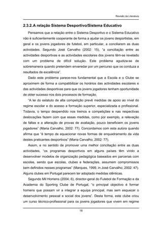 Revisão da Literatura

2.3.2. A relação Sistema Desportivo/Sistema Educativo
Pensamos que a relação entre o Sistema Desportivo e o Sistema Educativo
não é suficientemente cooperante de forma a ajudar os jovens desportistas, em
geral e os jovens jogadores de futebol, em particular, a conciliarem as duas
actividades. Segundo José Carvalho (2002: 15), “a conciliação entre as
actividades desportivas e as actividades escolares dos jovens têm-se revelado
com um problema de difícil solução. Este problema agudiza-se de
sobremaneira quando pretendem enveredar por um percurso que os conduza a
resultados de excelência”.
Dado este problema parece-nos fundamental que a Escola e o Clube se
aproximem de forma a compatibilizar os horários das actividades escolares e
das actividades desportivas para que os jovens jogadores tenham oportunidade
de obter sucesso nos dois processos de formação.
“A lei do estatuto de alta competição prevê medidas de apoio ao nível do
regime escolar e do acesso a formação superior, especializada e profissional.
Todavia, o tempo despendido nos treinos e competições e nas respectivas
deslocações fazem com que essas medidas, como por exemplo, a relevação
de faltas e a alteração de provas de avaliação, pouco beneficiem os jovens
jogadores” (Maria Carvalho, 2002: 77). Concordamos com esta autora quando
afirma que “é tempo de equacionar novas formas de enquadramento da vida
destes praticantes desportivos” (Maria Carvalho, 2002: 77).
Assim, e no sentido de promover uma melhor conciliação entre as duas
actividades, “os programas desportivos em alguns países têm vindo a
desenvolver modelos de organização pedagógica baseados em parcerias com
escolas, sendo que escolas, clubes e federações, assumem compromissos
bem definidos nesses programas” (Marques, 1999, in José Carvalho, 2002: 47).
Alguns clubes em Portugal parecem ter adoptado medidas idênticas.
Segundo Mil Homens (2004: 6), director-geral do Futebol de Formação e da
Academia do Sporting Clube de Portugal, “o principal objectivo é formar
homens que possam vir a integrar a equipa principal, mas sem esquecer o
desenvolvimento pessoal e social dos jovens”. Desta forma, este clube criou
um curso técnico-profissional para os jovens jogadores que vivem em regime
18

 