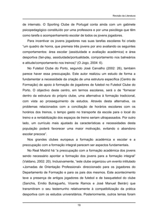 Revisão da Literatura

de internato. O Sporting Clube de Portugal conta ainda com um gabinete
psicopedagógico constituído por uma professora e por uma psicóloga que têm
como tarefa o acompanhamento escolar de todos os jovens jogadores.
Para incentivar os jovens jogadores nas suas tarefas escolares foi criado
“um quadro de honra, que premeia três jovens por ano avaliando os seguintes
comportamentos: área escolar (assiduidade e avaliação académica) e área
desportiva (fair-play, assiduidade/pontualidade, comportamento nos balneários
e atitude/comportamento nos treinos)” (O Jogo, 2004: 6).
No Futebol Clube do Porto, segundo José Carvalho (2002: 26), também
parece haver essa preocupação. Este autor realizou um estudo de forma a
fundamentar a necessidade da criação de uma estrutura específica (Centro de
Formação) de apoio à formação de jogadores de futebol no Futebol Clube do
Porto. O objectivo deste centro, em termos escolares, será o de “fornecer
dentro da estrutura do próprio clube, uma alternativa à formação tradicional,
com vista ao prosseguimento de estudos. Através desta alternativa, os
problemas relacionados com a conciliação de horários escolares com os
horários dos treinos, o tempo gasto no transporte da escola para o local do
treino e a rentabilização dos espaços de treino seriam ultrapassados. Por outro
lado, um currículo mais ajustado às características e necessidades desta
população poderá favorecer uma maior motivação, evitando o abandono
escolar precoce”.
Nos grandes clubes europeus a formação académica e escolar e a
preocupação com a formação integral parecem ser aspectos fundamentais.
No Real Madrid há “a preocupação com a formação académica dos jovens
sendo necessário apontar a formação dos jovens para a formação integral”
(Valdano, 2002: 20). Inclusivamente, “este clube organizou um evento intitulado
«Jornadas de Orientação Professional» direccionado para os jogadores do
Departamento de Formação e para os pais dos mesmos. Este acontecimento
teve a presença de antigos jogadores de futebol e de basquetebol do clube
(Sanchis, Emilio Butragueño, Vicente Ramos e José Manuel Beirán) que
transmitiram o seu testemunho relativamente à compatibilização da prática
desportiva com os estudos universitários. Posteriormente, outros temas foram

19

 