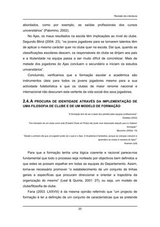 Revisão da Literatura

abordados,

como

por

exemplo,

as

saídas

profissionais

dos

cursos

universitários” (Palomino, 2002).
No Ajax, os maus resultados na escola têm implicações ao nível do clube.
Segundo Blind (2004: 23), “os jovens jogadores para se tornarem talentos têm
de aplicar o mesmo carácter quer no clube quer na escola. Daí que, quando as
classificações escolares descem, os responsáveis do clube se dirijam aos pais
e a titularidade na equipa passa a ser muito difícil de concretizar. Mais de
metade dos jogadores do Ajax concluem o secundário e iniciam os estudos
universitários”.
Concluindo, verificamos que a formação escolar e académica são
instrumentos úteis para todos os jovens jogadores mesmo para a sua
actividade futebolística e que os clubes de maior renome nacional e
internacional não descuram esta vertente da vida social dos seus jogadores.

2.4. A

PROCURA DE IDENTIDADE ATRAVÉS DA IMPLEMENTAÇÃO DE
UMA FILOSOFIA DE CLUBE E DE UM MODELO DE FORMAÇÃO
“A formação tem de ser a base dos plantéis [das equipas profissionais]”.
Giráldez (2002)
"Um treinador de um clube como este [Futebol Clube do Porto] não pode viver dissociado daquilo que é o futebolformação".
Mourinho (2002a: 15)
“Desde o primeiro dia que um jogador pode ver o que é o Ajax. A Academia é fantástica, porque as crianças crescem e
aprendem as coisas à maneira do Ajax!”.
Koeman (s/d)

Para que a formação tenha uma lógica coerente e racional parece-nos
fundamental que todo o processo seja norteado por objectivos bem definidos e
que estes se possam espelhar em todas as equipas do Departamento. Assim,
torna-se necessário promover “o estabelecimento de um conjunto de linhas
gerais e específicas que procuram direccionar e orientar a trajectória da
organização do mesmo” (Leal & Quinta, 2001: 27), ou seja, um modelo de
clube/filosofia de clube.
Faria (2003: LXXVIII) é da mesma opinião referindo que “um projecto de
formação é ter a definição de um conjunto de características que se pretende

20

 