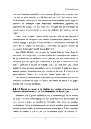 Revisão da Literatura

que esses jogadores quando formados possuam. Portanto, tem a ver com algo
que tem de estar definido a nível estrutural no clube”. Isto porque, como
afirmam Leal & Quinta (2001: 28) “parece-nos difícil conceber que ao longo do
processo de formação sejam escolhidos determinados jogadores em
detrimento de outros, sem que haja uma definição das características do
jogador que se pretende, tendo em conta as exigências do modelo de jogo do
clube”.
Desta forma, “o ponto referencial de qualquer clube no que respeita à
formação deve ser alicerçado numa filosofia que contemple a existência de um
modelo de jogo, o qual, por sua vez, orientará a concepção de um modelo de
treino, de um complexo de exercícios, de um modelo de jogador e mesmo de
um modelo de treinador” (Leal & Quinta, 2001: 27).
Vale (2003a: LXXVIII) refere o caso do Futebol Clube do Porto. Segundo
este autor, “a formação num clube deve nortear-se por princípios bem sólidos e
se alguma coisa mudar devem mudar as pessoas, mas não devem mudar os
princípios que são aquilo que caracterizam e que são a identidade de um
clube”. Conforme o mesmo “o Futebol Clube do Porto tem uma cultura
desportiva muito própria e os jogadores têm de a entender. O clube rege-se por
valores próprios, desportivamente tem uma forma de jogar. É uma forma de
jogar do Futebol Clube do Porto e de mais ninguém” (Vale, 2004: 16).
Esta forma de trabalhar levará a que todos os intervenientes do processo de
formação assimilem ao longo do tempo uma forma de treinar e de jogar,
criando uma noção de identidade.

2.4.1. A forma de jogar e de treinar da equipa principal como
referencial fundamental do Departamento de Formação
Pensamos que o grande referencial para a implementação de um modelo
de clube ou modelo de formação passa pelo estabelecimento de um modelo de
jogo comum a todos os escalões de formação. Esta forma de trabalhar
implicaria que “todos se direccionassem no mesmo sentido e que os jogadores
se confrontassem todos os dias com uma determinada lógica. É óbvio que esse
modelo é a referência que faz com que nas diversas etapas de formação não

21

 