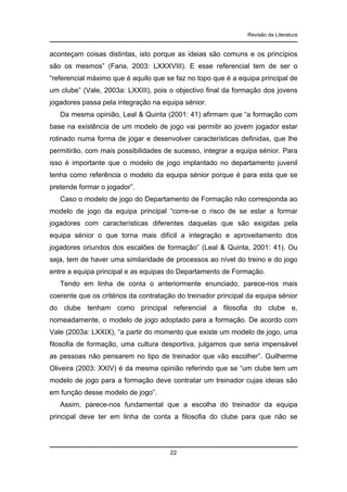 Revisão da Literatura

aconteçam coisas distintas, isto porque as ideias são comuns e os princípios
são os mesmos” (Faria, 2003: LXXXVIII). E esse referencial tem de ser o
“referencial máximo que é aquilo que se faz no topo que é a equipa principal de
um clube” (Vale, 2003a: LXXIII), pois o objectivo final da formação dos jovens
jogadores passa pela integração na equipa sénior.
Da mesma opinião, Leal & Quinta (2001: 41) afirmam que “a formação com
base na existência de um modelo de jogo vai permitir ao jovem jogador estar
rotinado numa forma de jogar e desenvolver características definidas, que lhe
permitirão, com mais possibilidades de sucesso, integrar a equipa sénior. Para
isso é importante que o modelo de jogo implantado no departamento juvenil
tenha como referência o modelo da equipa sénior porque é para esta que se
pretende formar o jogador”.
Caso o modelo de jogo do Departamento de Formação não corresponda ao
modelo de jogo da equipa principal “corre-se o risco de se estar a formar
jogadores com características diferentes daquelas que são exigidas pela
equipa sénior o que torna mais difícil a integração e aproveitamento dos
jogadores oriundos dos escalões de formação” (Leal & Quinta, 2001: 41). Ou
seja, tem de haver uma similaridade de processos ao nível do treino e do jogo
entre a equipa principal e as equipas do Departamento de Formação.
Tendo em linha de conta o anteriormente enunciado, parece-nos mais
coerente que os critérios da contratação do treinador principal da equipa sénior
do clube tenham como principal referencial a filosofia do clube e,
nomeadamente, o modelo de jogo adoptado para a formação. De acordo com
Vale (2003a: LXXIX), “a partir do momento que existe um modelo de jogo, uma
filosofia de formação, uma cultura desportiva, julgamos que seria impensável
as pessoas não pensarem no tipo de treinador que vão escolher”. Guilherme
Oliveira (2003: XXIV) é da mesma opinião referindo que se “um clube tem um
modelo de jogo para a formação deve contratar um treinador cujas ideias são
em função desse modelo de jogo”.
Assim, parece-nos fundamental que a escolha do treinador da equipa
principal deve ter em linha de conta a filosofia do clube para que não se

22

 