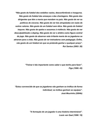 “Não gosto do futebol dos estádios vazios, desconfortáveis e inseguros.
Não gosto do futebol das ameaças e das chantagens. Não gosto dos
dirigentes que têm a mania que mandam no país. Não gosto de ver os
políticos de cócoras. Não gosto de ver leis atropeladas em razão de
outros valores. Não gosto de um futebol sem ética. Não gosto do futebol
impune. Não gosto de apelos e assomos à violência. Não gosto de ver
desculpabilizado o doping. Não gosto de ver o árbitro como figura central
do jogo. Não gosto de observar esta irritante mania de os jogadores se
atirarem para o chão. Não gosto de ver treinadores sem pedagogia. Enfim,
não gosto de um futebol em que se pretende ganhar a qualquer preço”.
Rui Santos (2003: 20)

“Treinar é tão importante como saber o que tenho para fazer”.
Figo (1999: 43)

“Estou convencido de que os jogadores não ganham os troféus de forma
individual; os troféus ganham as equipas”.
José Mourinho (2004b)

"A formação de um jogador é uma história interminável”.
Louis van Gaal (1996: 19)

 