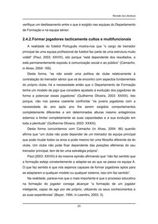 Revisão da Literatura

verifique um desfasamento entre o que é exigido nas equipas do Departamento
de Formação e na equipa sénior.

2.4.2. Formar jogadores tacticamente cultos e multifuncionais
A realidade do futebol Português mostra-nos que “o cargo de treinador
principal de uma equipa profissional de futebol faz parte de uma estrutura muito
volátil” (Paul, 2003: XXVIII), isto porque “está dependente dos resultados, e
está permanentemente exposto à comunicação social e ao público” (Camacho,
in Alves, 2004: 169).
Desta forma, “se não existir uma política de clube relativamente à
contratação do treinador sénior que vá de encontro com aspectos fundamentais
do próprio clube, há a necessidade então que o Departamento de Formação
tenha um modelo de jogo que considere ajustado à evolução dos jogadores de
forma a potenciar esses jogadores” (Guilherme Oliveira, 2003: XXXIII). Isto
porque, não nos parece coerente confrontar “os jovens jogadores com a
necessidade de ano após ano lhe serem exigidos comportamentos
completamente diferentes e em determinadas alturas mesmo antagónicos
estamos a limitar completamente as suas capacidades e a sua evolução em
toda a plenitude” (Guilherme Oliveira, 2003: XXXIII).
Desta forma concordamos com Camacho (in Alves, 2004: 86) quando
afirma que “um clube não pode depender de um treinador da equipa principal
que pode mudar todos os anos e pode mesmo ter uma filosofia diferente da do
clube. Um clube não pode ficar dependente das posições efémeras do seu
treinador principal, tem de ter uma estratégia própria”.
Paul (2003: XXVIII) é da mesma opinião afirmando que “não faz sentido que
a formação esteja constantemente a adaptar-se ao que se passa na equipa A.
O que faz sentido é que nós sejamos capazes de formar jogadores aptos para
se adaptarem a qualquer modelo ou qualquer sistema, isso sim faz sentido”.
Na realidade, parece-nos que o mais importante é que o processo educativo
na formação do jogador consiga alcançar “a formação de um jogador
inteligente, capaz de agir por ele próprio, utilizando os seus conhecimentos e
as suas experiências” (Bayer, 1994, in Leandro, 2003: 3).

23

 