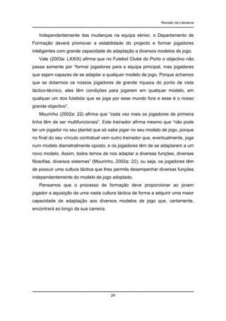 Revisão da Literatura

Independentemente das mudanças na equipa sénior, o Departamento de
Formação deverá promover a estabilidade do projecto e formar jogadores
inteligentes com grande capacidade de adaptação a diversos modelos de jogo.
Vale (2003a: LXXIX) afirma que no Futebol Clube do Porto o objectivo não
passa somente por “formar jogadores para a equipa principal, mas jogadores
que sejam capazes de se adaptar a qualquer modelo de jogo. Porque achamos
que se dotarmos os nossos jogadores de grande riqueza do ponto de vista
táctico-técnico, eles têm condições para jogarem em qualquer modelo, em
qualquer um dos futebóis que se joga por esse mundo fora e esse é o nosso
grande objectivo”.
Mourinho (2002a: 22) afirma que “cada vez mais os jogadores de primeira
linha têm de ser multifuncionais”. Este treinador afirma mesmo que “não pode
ter um jogador no seu plantel que só sabe jogar no seu modelo de jogo, porque
no final do seu vínculo contratual vem outro treinador que, eventualmente, joga
num modelo diametralmente oposto, e os jogadores têm de se adaptarem a um
novo modelo. Assim, todos temos de nos adaptar a diversas funções, diversas
filosofias, diversos sistemas” (Mourinho, 2002a: 22), ou seja, os jogadores têm
de possuir uma cultura táctica que lhes permita desempenhar diversas funções
independentemente do modelo de jogo adoptado.
Pensamos que o processo de formação deve proporcionar ao jovem
jogador a aquisição de uma vasta cultura táctica de forma a adquirir uma maior
capacidade de adaptação aos diversos modelos de jogo que, certamente,
encontrará ao longo da sua carreira.

24

 