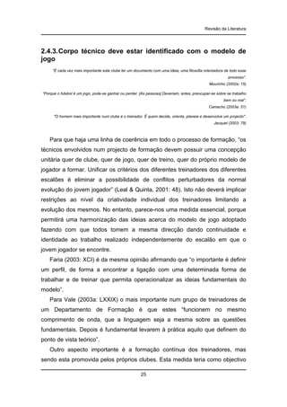 Revisão da Literatura

2.4.3. Corpo técnico deve estar identificado com o modelo de
jogo
“É cada vez mais importante este clube ter um documento com uma ideia, uma filosofia orientadora de todo esse
processo”.
Mourinho (2002a: 15)
“Porque o futebol é um jogo, pode-se ganhar ou perder. [As pessoas] Deveriam, antes, preocupar-se sobre se trabalho
bem ou mal”.
Camacho (2003a: 51)
"O homem mais importante num clube é o treinador. É quem decide, orienta, planeia e desenvolve um projecto".
Jacquet (2003: 79)

Para que haja uma linha de coerência em todo o processo de formação, “os
técnicos envolvidos num projecto de formação devem possuir uma concepção
unitária quer de clube, quer de jogo, quer de treino, quer do próprio modelo de
jogador a formar. Unificar os critérios dos diferentes treinadores dos diferentes
escalões é eliminar a possibilidade de conflitos perturbadores da normal
evolução do jovem jogador” (Leal & Quinta, 2001: 48). Isto não deverá implicar
restrições ao nível da criatividade individual dos treinadores limitando a
evolução dos mesmos. No entanto, parece-nos uma medida essencial, porque
permitirá uma harmonização das ideias acerca do modelo de jogo adoptado
fazendo com que todos tomem a mesma direcção dando continuidade e
identidade ao trabalho realizado independentemente do escalão em que o
jovem jogador se encontre.
Faria (2003: XCI) é da mesma opinião afirmando que “o importante é definir
um perfil, de forma a encontrar a ligação com uma determinada forma de
trabalhar e de treinar que permita operacionalizar as ideias fundamentais do
modelo”.
Para Vale (2003a: LXXIX) o mais importante num grupo de treinadores de
um Departamento de Formação é que estes “funcionem no mesmo
comprimento de onda, que a linguagem seja a mesma sobre as questões
fundamentais. Depois é fundamental levarem à prática aquilo que definem do
ponto de vista teórico”.
Outro aspecto importante é a formação contínua dos treinadores, mas
sendo esta promovida pelos próprios clubes. Esta medida teria como objectivo
25

 