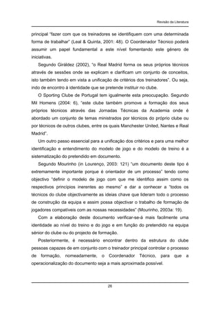Revisão da Literatura

principal “fazer com que os treinadores se identifiquem com uma determinada
forma de trabalhar” (Leal & Quinta, 2001: 48). O Coordenador Técnico poderá
assumir um papel fundamental a este nível fomentando este género de
iniciativas.
Segundo Giráldez (2002), “o Real Madrid forma os seus próprios técnicos
através de sessões onde se explicam e clarificam um conjunto de conceitos,
isto também tendo em vista a unificação de critérios dos treinadores”. Ou seja,
indo de encontro à identidade que se pretende instituir no clube.
O Sporting Clube de Portugal tem igualmente esta preocupação. Segundo
Mil Homens (2004: 6), “este clube também promove a formação dos seus
próprios técnicos através das Jornadas Técnicas da Academia onde é
abordado um conjunto de temas ministrados por técnicos do próprio clube ou
por técnicos de outros clubes, entre os quais Manchester United, Nantes e Real
Madrid”.
Um outro passo essencial para a unificação dos critérios e para uma melhor
identificação e entendimento do modelo de jogo e do modelo de treino é a
sistematização do pretendido em documento.
Segundo Mourinho (in Lourenço, 2003: 121) “um documento deste tipo é
extremamente importante porque é orientador de um processo” tendo como
objectivo “definir o modelo de jogo com que me identifico assim como os
respectivos princípios inerentes ao mesmo” e dar a conhecer a “todos os
técnicos do clube objectivamente as ideias chave que lideram todo o processo
de construção da equipa e assim possa objectivar o trabalho de formação de
jogadores compatíveis com as nossas necessidades” (Mourinho, 2003a: 19).
Com a elaboração deste documento verificar-se-á mais facilmente uma
identidade ao nível do treino e do jogo e em função do pretendido na equipa
sénior do clube ou do projecto de formação.
Posteriormente, é necessário encontrar dentro da estrutura do clube
pessoas capazes de em conjunto com o treinador principal controlar o processo
de

formação,

nomeadamente,

o

Coordenador

Técnico,

para

operacionalização do documento seja a mais aproximada possível.

26

que

a

 