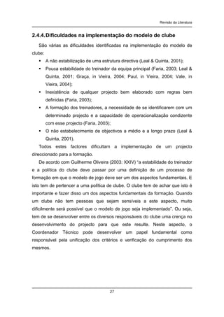 Revisão da Literatura

2.4.4. Dificuldades na implementação do modelo de clube
São várias as dificuldades identificadas na implementação do modelo de
clube:
A não estabilização de uma estrutura directiva (Leal & Quinta, 2001);
Pouca estabilidade do treinador da equipa principal (Faria, 2003; Leal &
Quinta, 2001; Graça, in Vieira, 2004; Paul, in Vieira, 2004; Vale, in
Vieira, 2004);
Inexistência de qualquer projecto bem elaborado com regras bem
definidas (Faria, 2003);
A formação dos treinadores, a necessidade de se identificarem com um
determinado projecto e a capacidade de operacionalização condizente
com esse projecto (Faria, 2003);
O não estabelecimento de objectivos a médio e a longo prazo (Leal &
Quinta, 2001).
Todos estes factores dificultam a implementação de um projecto
direccionado para a formação.
De acordo com Guilherme Oliveira (2003: XXIV) “a estabilidade do treinador
e a política do clube deve passar por uma definição de um processo de
formação em que o modelo de jogo deve ser um dos aspectos fundamentais. E
isto tem de pertencer a uma política de clube. O clube tem de achar que isto é
importante e fazer disso um dos aspectos fundamentais da formação. Quando
um clube não tem pessoas que sejam sensíveis a este aspecto, muito
dificilmente será possível que o modelo de jogo seja implementado”. Ou seja,
tem de se desenvolver entre os diversos responsáveis do clube uma crença no
desenvolvimento do projecto para que este resulte. Neste aspecto, o
Coordenador Técnico pode desenvolver um papel fundamental como
responsável pela unificação dos critérios e verificação do cumprimento dos
mesmos.

27

 