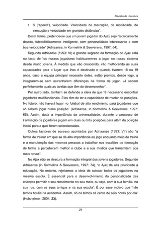 Revisão da Literatura

S (“speed”), velocidade. Velocidade de marcação, de mobilidade, de
execução e velocidade em grandes distâncias”.
Desta forma, pretende-se que um jovem jogador do Ajax seja “tecnicamente
dotado, futebolisticamente inteligente, com personalidade interessante e com
boa velocidade” (Adriaanse, in Kormelink & Seeverens, 1997: 64).
Segundo Adriaanse (1993: VI) o grande segredo da formação do Ajax está
no facto de “os nossos jogadores habituarem-se a jogar no nosso sistema
desde muito jovens. À medida que vão crescendo, vão melhorando as suas
capacidades para o lugar que lhes é destinado e quando tiverem 18 ou 19
anos, caso a equipa principal necessite deles, estão prontos, desde logo, a
integrarem-se sem estranharem diferenças na forma de jogar. Já sabem
perfeitamente quais as tarefas que têm de desempenhar”.
Por outro lado, também se defende a ideia de que “é necessário encontrar
jogadores multifuncionais. Eles têm de ter a capacidade de mudar de posições.
No futuro, não haverá lugar no futebol de alto rendimento para jogadores que
só sabem jogar numa posição” (Adriaanse, in Kormelink & Seeverens, 1997:
65). Assim, dada a importância da universalidade, durante o processo de
Formação os jogadores jogam em duas ou três posições para além da posição
inicial para a qual foram seleccionados.
Outros factores de sucesso apontados por Adriaanse (1993: VII) são “a
forma de treinar em que se dá alta importância ao jogo enquanto meio de treino
e a manutenção das mesmas pessoas a trabalhar nos escalões de formação
de forma a perceberem melhor o clube e a sua mística que transmitem aos
mais novos”.
No Ajax não se descura a formação integral dos jovens jogadores. Segundo
Adriaanse (in Kormelink & Seeverens, 1997: 74), “o Ajax dá alta prioridade à
educação. No entanto, rejeitamos a ideia de colocar todos os jogadores na
mesma escola. É essencial para o desenvolvimento da personalidade das
crianças permitir o seu crescimento no seu meio, ou seja, com a sua família, na
sua rua, com os seus amigos e na sua escola”. É por esse motivo que “não
temos hotéis na academia. Assim, só os temos cá cerca de seis horas por dia”
(Holsheimer, 2004: 23).

29

 