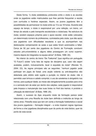 Revisão da Literatura

Desta forma, “o clube estabeleceu protocolos entre o clube e as escolas
onde os jogadores estão matriculados que lhes permite frequentar a escola
com currículos e horários especiais. Assim, os jovens jogadores têm a
possibilidades de permanecer no clube entre as 13 e as 19 horas. Durante este
espaço de tempo, o clube é responsável por: uma refeição, um treino, um
tempo de estudo e pelo transporte escola/clube e clube/casa. Na estrutura do
clube, existem espaços próprios para o apoio escolar, onde estão colocados
um determinado número de professores, contratados pelo clube, que dão apoio
aos jogadores com dificuldades escolares e que os acompanham nas
deslocações compensando as aulas a que estes foram autorizados a faltar.
Cerca de 50 por cento dos jogadores do Centro de Formação concluem
estudos pré-universitários e alguns deles prosseguem um curso superior,
mesmo depois de integrados na equipa sénior” (A Bola, 1996: 20).
No interior do centro de treino “De Toekomst” (que significa em português
“O Futuro”) existe “uma lista de regras de disciplina que, caso não sejam
acatadas, podem, inclusivamente, levar à expulsão do clube” (Revista 10,
2004: 23). As regras principais são as seguintes: “nenhum jogador pode
participar em jogos de futsal; uma acção violenta ou anti-desportiva não
detectada pelo árbitro está sujeita a punição no interior do clube; não é
permitido usar brincos e cabelo comprido; o uso de caneleiras é obrigatório nos
treinos, para qualquer idade; as meias são obrigatoriamente puxadas para cima
e a camisola tem de estar por dentro dos calções; cada jogador é responsável
pela limpeza e manutenção das suas botas no final dos treinos; é proibida a
utilização de telemóveis” (A Bola, 1996: 20).
Assim, o sucesso do Ajax enquanto clube de formação parece estar
relacionado com uma filosofia de clube bem definida e instituída ao longo de
vários anos. Filosofia essa que tem em conta a formação futebolística e social
dos jovens jogadores – formação integral – e onde imperam regras rigorosas
de forma a criar jogadores disciplinados quer do ponto de vista táctico, quer do
ponto de vista social.

30

 
