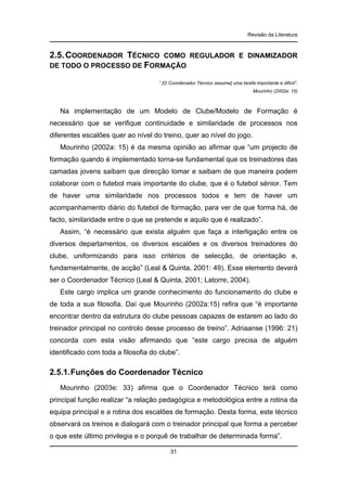 Revisão da Literatura

2.5. COORDENADOR TÉCNICO COMO
DE TODO O PROCESSO DE FORMAÇÃO

REGULADOR E DINAMIZADOR

“ [O Coordenador Técnico assume] uma tarefa importante e difícil”.
Mourinho (2002a: 15)

Na implementação de um Modelo de Clube/Modelo de Formação é
necessário que se verifique continuidade e similaridade de processos nos
diferentes escalões quer ao nível do treino, quer ao nível do jogo.
Mourinho (2002a: 15) é da mesma opinião ao afirmar que “um projecto de
formação quando é implementado torna-se fundamental que os treinadores das
camadas jovens saibam que direcção tomar e saibam de que maneira podem
colaborar com o futebol mais importante do clube, que é o futebol sénior. Tem
de haver uma similaridade nos processos todos e tem de haver um
acompanhamento diário do futebol de formação, para ver de que forma há, de
facto, similaridade entre o que se pretende e aquilo que é realizado”.
Assim, “é necessário que exista alguém que faça a interligação entre os
diversos departamentos, os diversos escalões e os diversos treinadores do
clube, uniformizando para isso critérios de selecção, de orientação e,
fundamentalmente, de acção” (Leal & Quinta, 2001: 49). Esse elemento deverá
ser o Coordenador Técnico (Leal & Quinta, 2001; Latorre, 2004).
Este cargo implica um grande conhecimento do funcionamento do clube e
de toda a sua filosofia. Daí que Mourinho (2002a:15) refira que “é importante
encontrar dentro da estrutura do clube pessoas capazes de estarem ao lado do
treinador principal no controlo desse processo de treino”. Adriaanse (1996: 21)
concorda com esta visão afirmando que “este cargo precisa de alguém
identificado com toda a filosofia do clube”.

2.5.1. Funções do Coordenador Técnico
Mourinho (2003e: 33) afirma que o Coordenador Técnico terá como
principal função realizar “a relação pedagógica e metodológica entre a rotina da
equipa principal e a rotina dos escalões de formação. Desta forma, este técnico
observará os treinos e dialogará com o treinador principal que forma a perceber
o que este último privilegia e o porquê de trabalhar de determinada forma”.
31

 