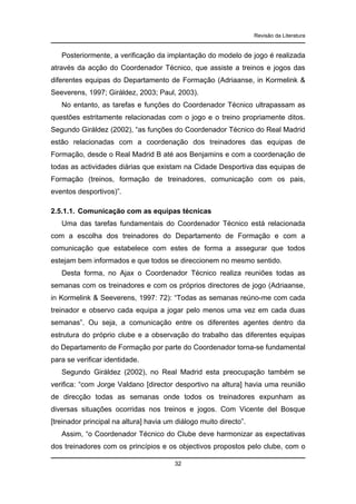 Revisão da Literatura

Posteriormente, a verificação da implantação do modelo de jogo é realizada
através da acção do Coordenador Técnico, que assiste a treinos e jogos das
diferentes equipas do Departamento de Formação (Adriaanse, in Kormelink &
Seeverens, 1997; Giráldez, 2003; Paul, 2003).
No entanto, as tarefas e funções do Coordenador Técnico ultrapassam as
questões estritamente relacionadas com o jogo e o treino propriamente ditos.
Segundo Giráldez (2002), “as funções do Coordenador Técnico do Real Madrid
estão relacionadas com a coordenação dos treinadores das equipas de
Formação, desde o Real Madrid B até aos Benjamins e com a coordenação de
todas as actividades diárias que existam na Cidade Desportiva das equipas de
Formação (treinos, formação de treinadores, comunicação com os pais,
eventos desportivos)”.
2.5.1.1. Comunicação com as equipas técnicas
Uma das tarefas fundamentais do Coordenador Técnico está relacionada
com a escolha dos treinadores do Departamento de Formação e com a
comunicação que estabelece com estes de forma a assegurar que todos
estejam bem informados e que todos se direccionem no mesmo sentido.
Desta forma, no Ajax o Coordenador Técnico realiza reuniões todas as
semanas com os treinadores e com os próprios directores de jogo (Adriaanse,
in Kormelink & Seeverens, 1997: 72): “Todas as semanas reúno-me com cada
treinador e observo cada equipa a jogar pelo menos uma vez em cada duas
semanas”. Ou seja, a comunicação entre os diferentes agentes dentro da
estrutura do próprio clube e a observação do trabalho das diferentes equipas
do Departamento de Formação por parte do Coordenador torna-se fundamental
para se verificar identidade.
Segundo Giráldez (2002), no Real Madrid esta preocupação também se
verifica: “com Jorge Valdano [director desportivo na altura] havia uma reunião
de direcção todas as semanas onde todos os treinadores expunham as
diversas situações ocorridas nos treinos e jogos. Com Vicente del Bosque
[treinador principal na altura] havia um diálogo muito directo”.
Assim, “o Coordenador Técnico do Clube deve harmonizar as expectativas
dos treinadores com os princípios e os objectivos propostos pelo clube, com o
32

 