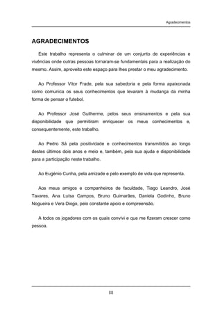 Agradecimentos

AGRADECIMENTOS
Este trabalho representa o culminar de um conjunto de experiências e
vivências onde outras pessoas tornaram-se fundamentais para a realização do
mesmo. Assim, aproveito este espaço para lhes prestar o meu agradecimento.
Ao Professor Vítor Frade, pela sua sabedoria e pela forma apaixonada
como comunica os seus conhecimentos que levaram à mudança da minha
forma de pensar o futebol.
Ao Professor José Guilherme, pelos seus ensinamentos e pela sua
disponibilidade que permitiram enriquecer os meus conhecimentos e,
consequentemente, este trabalho.
Ao Pedro Sá pela positividade e conhecimentos transmitidos ao longo
destes últimos dois anos e meio e, também, pela sua ajuda e disponibilidade
para a participação neste trabalho.
Ao Eugénio Cunha, pela amizade e pelo exemplo de vida que representa.
Aos meus amigos e companheiros de faculdade, Tiago Leandro, José
Tavares, Ana Luísa Campos, Bruno Guimarães, Daniela Godinho, Bruno
Nogueira e Vera Diogo, pelo constante apoio e compreensão.
A todos os jogadores com os quais convivi e que me fizeram crescer como
pessoa.

III

 