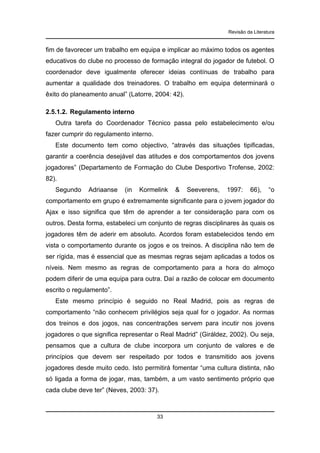 Revisão da Literatura

fim de favorecer um trabalho em equipa e implicar ao máximo todos os agentes
educativos do clube no processo de formação integral do jogador de futebol. O
coordenador deve igualmente oferecer ideias contínuas de trabalho para
aumentar a qualidade dos treinadores. O trabalho em equipa determinará o
êxito do planeamento anual” (Latorre, 2004: 42).
2.5.1.2. Regulamento interno
Outra tarefa do Coordenador Técnico passa pelo estabelecimento e/ou
fazer cumprir do regulamento interno.
Este documento tem como objectivo, “através das situações tipificadas,
garantir a coerência desejável das atitudes e dos comportamentos dos jovens
jogadores” (Departamento de Formação do Clube Desportivo Trofense, 2002:
82).
Segundo

Adriaanse

(in

Kormelink

&

Seeverens,

1997:

66),

“o

comportamento em grupo é extremamente significante para o jovem jogador do
Ajax e isso significa que têm de aprender a ter consideração para com os
outros. Desta forma, estabeleci um conjunto de regras disciplinares às quais os
jogadores têm de aderir em absoluto. Acordos foram estabelecidos tendo em
vista o comportamento durante os jogos e os treinos. A disciplina não tem de
ser rígida, mas é essencial que as mesmas regras sejam aplicadas a todos os
níveis. Nem mesmo as regras de comportamento para a hora do almoço
podem diferir de uma equipa para outra. Daí a razão de colocar em documento
escrito o regulamento”.
Este mesmo princípio é seguido no Real Madrid, pois as regras de
comportamento “não conhecem privilégios seja qual for o jogador. As normas
dos treinos e dos jogos, nas concentrações servem para incutir nos jovens
jogadores o que significa representar o Real Madrid” (Giráldez, 2002). Ou seja,
pensamos que a cultura de clube incorpora um conjunto de valores e de
princípios que devem ser respeitado por todos e transmitido aos jovens
jogadores desde muito cedo. Isto permitirá fomentar “uma cultura distinta, não
só ligada a forma de jogar, mas, também, a um vasto sentimento próprio que
cada clube deve ter” (Neves, 2003: 37).

33

 