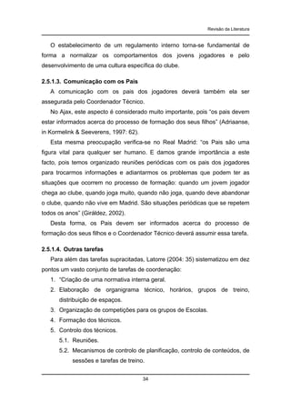 Revisão da Literatura

O estabelecimento de um regulamento interno torna-se fundamental de
forma a normalizar os comportamentos dos jovens jogadores e pelo
desenvolvimento de uma cultura específica do clube.
2.5.1.3. Comunicação com os Pais
A comunicação com os pais dos jogadores deverá também ela ser
assegurada pelo Coordenador Técnico.
No Ajax, este aspecto é considerado muito importante, pois “os pais devem
estar informados acerca do processo de formação dos seus filhos” (Adriaanse,
in Kormelink & Seeverens, 1997: 62).
Esta mesma preocupação verifica-se no Real Madrid: “os Pais são uma
figura vital para qualquer ser humano. E damos grande importância a este
facto, pois temos organizado reuniões periódicas com os pais dos jogadores
para trocarmos informações e adiantarmos os problemas que podem ter as
situações que ocorrem no processo de formação: quando um jovem jogador
chega ao clube, quando joga muito, quando não joga, quando deve abandonar
o clube, quando não vive em Madrid. São situações periódicas que se repetem
todos os anos” (Giráldez, 2002).
Desta forma, os Pais devem ser informados acerca do processo de
formação dos seus filhos e o Coordenador Técnico deverá assumir essa tarefa.
2.5.1.4. Outras tarefas
Para além das tarefas supracitadas, Latorre (2004: 35) sistematizou em dez
pontos um vasto conjunto de tarefas de coordenação:
1. “Criação de uma normativa interna geral.
2. Elaboração de organigrama técnico, horários, grupos de treino,
distribuição de espaços.
3. Organização de competições para os grupos de Escolas.
4. Formação dos técnicos.
5. Controlo dos técnicos.
5.1. Reuniões.
5.2. Mecanismos de controlo de planificação, controlo de conteúdos, de
sessões e tarefas de treino.
34

 