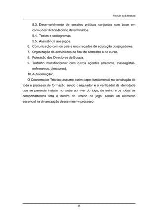 Revisão da Literatura

5.3. Desenvolvimento de sessões práticas conjuntas com base em
conteúdos táctico-técnico determinados.
5.4. Testes e sociogramas.
5.5. Assistência aos jogos.
6. Comunicação com os pais e encarregados de educação dos jogadores.
7. Organização de actividades de final de semestre e de curso.
8. Formação dos Directores de Equipa.
9. Trabalho multidisciplinar com outros agentes (médicos, massagistas,
enfermeiros, directores).
10. Autoformação”.
O Coordenador Técnico assume assim papel fundamental na construção de
todo o processo de formação sendo o regulador e o verificador da identidade
que se pretende instalar no clube ao nível do jogo, do treino e de todos os
comportamentos fora e dentro do terreno de jogo, sendo um elemento
essencial na dinamização desse mesmo processo.

35

 