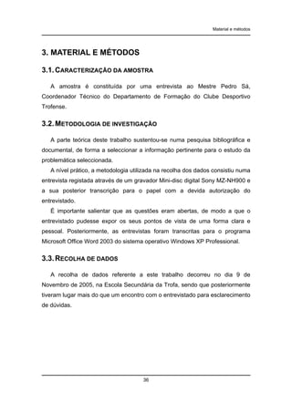 Material e métodos

3. MATERIAL E MÉTODOS
3.1. CARACTERIZAÇÃO DA AMOSTRA
A amostra é constituída por uma entrevista ao Mestre Pedro Sá,
Coordenador Técnico do Departamento de Formação do Clube Desportivo
Trofense.

3.2. METODOLOGIA DE INVESTIGAÇÃO
A parte teórica deste trabalho sustentou-se numa pesquisa bibliográfica e
documental, de forma a seleccionar a informação pertinente para o estudo da
problemática seleccionada.
A nível prático, a metodologia utilizada na recolha dos dados consistiu numa
entrevista registada através de um gravador Mini-disc digital Sony MZ-NH900 e
a sua posterior transcrição para o papel com a devida autorização do
entrevistado.
É importante salientar que as questões eram abertas, de modo a que o
entrevistado pudesse expor os seus pontos de vista de uma forma clara e
pessoal. Posteriormente, as entrevistas foram transcritas para o programa
Microsoft Office Word 2003 do sistema operativo Windows XP Professional.

3.3. RECOLHA DE DADOS
A recolha de dados referente a este trabalho decorreu no dia 9 de
Novembro de 2005, na Escola Secundária da Trofa, sendo que posteriormente
tiveram lugar mais do que um encontro com o entrevistado para esclarecimento
de dúvidas.

36

 