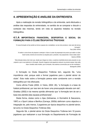 Apresentação e análise da entrevista

4. APRESENTAÇÃO E ANÁLISE DA ENTREVISTA
Após a realização da revisão bibliográfica e da entrevista, será efectuada a
análise das respostas do entrevistado, no sentido de se comparar e discutir o
conteúdo das mesmas, tendo em vista os aspectos tratados na revisão
bibliográfica.

4.1. A

IMPORTÂNCIA FINANCEIRA, DESPORTIVA E
FORMAÇÃO PARA O CLUBE DESPORTIVO TROFENSE

SOCIAL

DA

“A nossa formação só faz sentido se formos capazes de a rentabilizar, se isso não acontecer, mais vale não termos
formação”.
Paul (2003: XXVII)
“A melhor e única forma de preparar e antecipar o futuro é cuidar da preparação dos jovens que estão no clube.
Assim sendo, teremos de encontrar as soluções para o presente, mas preparando o futuro deste clube”.
Queiroz (2003b)
“Esta direcção deixou bem claro que, desde que cheguei ao clube, a essência madridista devia estar presente no seu
projecto e que a sua essência é a formação. Quando chegamos seis jogadores estavam na primeira equipa; hoje estão
treze. Acredito neste modelo, que é arriscado, mas estamos convencidos que vai dar resultados”.
Butragueño (2004)

A formação no Clube Desportivo Trofense tem, segundo Sá, “uma
importância vital, porque está a formar jogadores para o plantel sénior do
clube”. Esta visão sobre a formação parece estar condizente com a revisão
bibliográfica por nós efectuada.
Como afirma Frade (2002, in Vieira, 2004: 26), “a formação é a base do
futebol profissional, por isso tem de haver uma preocupação elevada com ela”.
Giraldez (2002) é da mesma opinião afirmando que “a formação tem de ser a
base dos plantéis [das equipas profissionais]”.
Desta forma, clubes como o Ajax (Adriaanse, in Kormelink & Seeverens,
1997) e o Sport Lisboa e Benfica (Carraça, 2005b) definiram como objectivo a
integração de, pelo menos, 3 jogadores por época desportiva no plantel sénior,
tal como no Clube Desportivo Trofense (Sá).
Segundo Sá, o plantel sénior do Clube Desportivo Trofense tem 10 jovens
jogadores que realizaram a sua formação no Departamento de Formação do

37

 