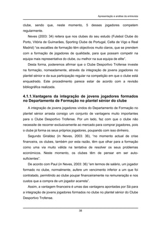 Apresentação e análise da entrevista

clube,

sendo

que,

neste

momento,

5

desses

jogadores

competem

regularmente.
Neves (2003: 34) reitera que nos clubes do seu estudo (Futebol Clube do
Porto, Vitória de Guimarães, Sporting Clube de Portugal, Celta de Vigo e Real
Madrid) “os escalões de formação têm objectivos muito claros, que se prendem
com a formação de jogadores de qualidade, para que possam competir na
equipa mais representativa do clube, ou melhor na sua equipa de elite”.
Desta forma, poderemos afirmar que o Clube Desportivo Trofense investe
na formação, nomeadamente, através da integração de jovens jogadores no
plantel sénior e da sua participação regular na competição em que o clube está
enquadrado. Este procedimento parece estar de acordo com a revisão
bibliográfica realizada.

4.1.1. Vantagens da integração de jovens jogadores formados
no Departamento de Formação no plantel sénior do clube
A integração de jovens jogadores vindos do Departamento de Formação no
plantel sénior arrasta consigo um conjunto de vantagens muito importantes
para o Clube Desportivo Trofense. Por um lado, faz com que o clube não
necessite de recorrer exclusivamente ao mercado para comprar jogadores, pois
o clube já forma os seus próprios jogadores, poupando com isso dinheiro.
Segundo Giraldez (in Neves, 2003: 36), “no momento actual de crise
financeira, os clubes, também por esta razão, têm que olhar para a formação
como uma via muito válida na tentativa de resolver os seus problemas
económicos. Neste momento, os clubes têm de pensar em ser autosuficientes”.
De acordo com Paul (in Neves, 2003: 36) “em termos de salário, um jogador
formado no clube, normalmente, aufere um vencimento inferior a um que foi
contratado, permitindo ao clube poupar financeiramente na remuneração e nos
custos que a compra de um jogador acarreta”.
Assim, a vantagem financeira é umas das vantagens apontadas por Sá para
a integração de jovens jogadores formados no clube no plantel sénior do Clube
Desportivo Trofense.

38

 