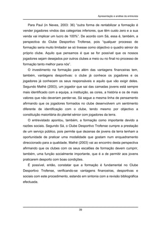 Apresentação e análise da entrevista

Para Paul (in Neves, 2003: 36) “outra forma de rentabilizar a formação é
vender jogadores vindos das categorias inferiores, que têm custo zero e a sua
venda vai implicar um lucro de 100%”. De acordo com Sá, essa é, também, a
perspectiva do Clube Desportivo Trofense, pois “qualquer processo de
formação seria muito limitador se só tivesse como objectivo o quadro sénior do
próprio clube. Aquilo que pensamos é que se for possível que os nossos
jogadores sejam desejados por outros clubes a meio ou no final no processo de
formação tanto melhor para nós”.
O investimento na formação para além das vantagens financeiras tem,
também, vantagens desportivas: o clube já conhece os jogadores e os
jogadores já conhecem os seus responsáveis e aquilo que vão exigir deles.
Segundo Mathé (2003), um jogador que sai das camadas jovens está sempre
mais identificado com a equipa, a instituição, as cores, a história e os de mais
valores que não deveriam perder-se. Sá segue a mesma linha de pensamento
afirmando que os jogadores formados no clube desenvolvem um sentimento
diferente de identificação com o clube, tendo mesmo por objectivo a
constituição maioritária do plantel sénior com jogadores da terra.
O entrevistado apontou, também, a formação como importante devido a
razões sociais. Segundo Sá, o Clube Desportivo Trofense cumpre a prestação
de um serviço público, pois permite que dezenas de jovens da terra tenham a
oportunidade de praticar uma modalidade que gostam num enquadramento
direccionado para a qualidade. Mathé (2003) vai ao encontro desta perspectiva
afirmando que os clubes com os seus escalões de formação devem cumprir,
também, uma função socialmente importante, que é a de permitir aos jovens
praticarem desporto com boas condições.
É possível, então, constatar que a formação é fundamental no Clube
Desportivo Trofense, verificando-se vantagens financeiras, desportivas e
sociais com este procedimento, estando em sintonia com a revisão bibliográfica
efectuada.

39

 
