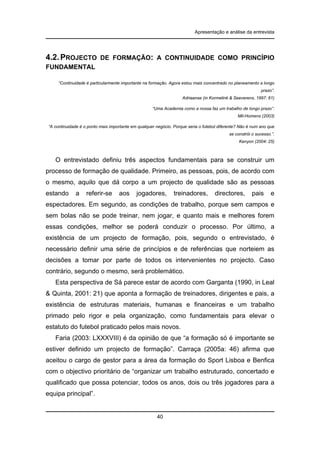 Apresentação e análise da entrevista

4.2. PROJECTO

DE FORMAÇÃO: A CONTINUIDADE COMO PRINCÍPIO

FUNDAMENTAL
“Continuidade é particularmente importante na formação. Agora estou mais concentrado no planeamento a longo
prazo”.
Adriaanse (in Kormelink & Seeverens, 1997: 61)
“Uma Academia como a nossa faz um trabalho de longo prazo”.
Mil-Homens (2003)
“A continuidade é o ponto mais importante em qualquer negócio. Porque seria o futebol diferente? Não é num ano que
se constrói o sucesso.”.
Kenyon (2004: 25)

O entrevistado definiu três aspectos fundamentais para se construir um
processo de formação de qualidade. Primeiro, as pessoas, pois, de acordo com
o mesmo, aquilo que dá corpo a um projecto de qualidade são as pessoas
estando

a

referir-se

aos

jogadores,

treinadores,

directores,

pais

e

espectadores. Em segundo, as condições de trabalho, porque sem campos e
sem bolas não se pode treinar, nem jogar, e quanto mais e melhores forem
essas condições, melhor se poderá conduzir o processo. Por último, a
existência de um projecto de formação, pois, segundo o entrevistado, é
necessário definir uma série de princípios e de referências que norteiem as
decisões a tomar por parte de todos os intervenientes no projecto. Caso
contrário, segundo o mesmo, será problemático.
Esta perspectiva de Sá parece estar de acordo com Garganta (1990, in Leal
& Quinta, 2001: 21) que aponta a formação de treinadores, dirigentes e pais, a
existência de estruturas materiais, humanas e financeiras e um trabalho
primado pelo rigor e pela organização, como fundamentais para elevar o
estatuto do futebol praticado pelos mais novos.
Faria (2003: LXXXVIII) é da opinião de que “a formação só é importante se
estiver definido um projecto de formação”. Carraça (2005a: 46) afirma que
aceitou o cargo de gestor para a área da formação do Sport Lisboa e Benfica
com o objectivo prioritário de “organizar um trabalho estruturado, concertado e
qualificado que possa potenciar, todos os anos, dois ou três jogadores para a
equipa principal”.

40

 