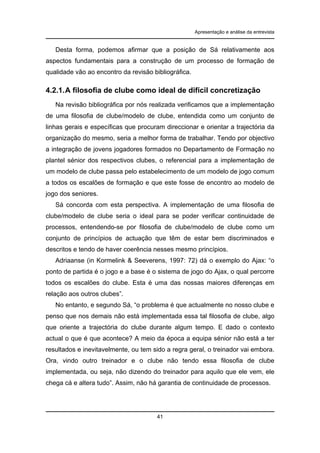 Apresentação e análise da entrevista

Desta forma, podemos afirmar que a posição de Sá relativamente aos
aspectos fundamentais para a construção de um processo de formação de
qualidade vão ao encontro da revisão bibliográfica.

4.2.1. A filosofia de clube como ideal de difícil concretização
Na revisão bibliográfica por nós realizada verificamos que a implementação
de uma filosofia de clube/modelo de clube, entendida como um conjunto de
linhas gerais e específicas que procuram direccionar e orientar a trajectória da
organização do mesmo, seria a melhor forma de trabalhar. Tendo por objectivo
a integração de jovens jogadores formados no Departamento de Formação no
plantel sénior dos respectivos clubes, o referencial para a implementação de
um modelo de clube passa pelo estabelecimento de um modelo de jogo comum
a todos os escalões de formação e que este fosse de encontro ao modelo de
jogo dos seniores.
Sá concorda com esta perspectiva. A implementação de uma filosofia de
clube/modelo de clube seria o ideal para se poder verificar continuidade de
processos, entendendo-se por filosofia de clube/modelo de clube como um
conjunto de princípios de actuação que têm de estar bem discriminados e
descritos e tendo de haver coerência nesses mesmo princípios.
Adriaanse (in Kormelink & Seeverens, 1997: 72) dá o exemplo do Ajax: “o
ponto de partida é o jogo e a base é o sistema de jogo do Ajax, o qual percorre
todos os escalões do clube. Esta é uma das nossas maiores diferenças em
relação aos outros clubes”.
No entanto, e segundo Sá, “o problema é que actualmente no nosso clube e
penso que nos demais não está implementada essa tal filosofia de clube, algo
que oriente a trajectória do clube durante algum tempo. E dado o contexto
actual o que é que acontece? A meio da época a equipa sénior não está a ter
resultados e inevitavelmente, ou tem sido a regra geral, o treinador vai embora.
Ora, vindo outro treinador e o clube não tendo essa filosofia de clube
implementada, ou seja, não dizendo do treinador para aquilo que ele vem, ele
chega cá e altera tudo”. Assim, não há garantia de continuidade de processos.

41

 