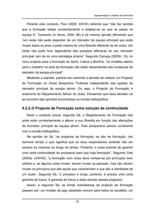 Apresentação e análise da entrevista

Perante este contexto, Paul (2003: XXVIII) defende que “não faz sentido
que a formação esteja constantemente a adaptar-se ao que se passa na
equipa A”. Camacho (in Alves, 2004: 86) é da mesma opinião afirmando que
“um clube não pode depender de um treinador da equipa principal que pode
mudar todos os anos e pode mesmo ter uma filosofia diferente da do clube. Um
clube não pode ficar dependente das posições efémeras do seu treinador
principal, tem de ter uma estratégia própria”. Segundo Carraça (2005b: 13), no
novo projecto para a formação do Sport, Lisboa e Benfica, “os modelos eleitos
para o trabalho na área da formação não estão dependentes das mudanças de
treinador da equipa principal”.
Mediante o exposto, parece-nos coerente a decisão de realizar um Projecto
de Formação no Clube Desportivo Trofense independente das opções do
treinador principal da equipa sénior. Ou seja, o Projecto de Formação é
autónomo do Departamento Sénior do clube. Pensamos que essa decisão vai
ao encontro das opiniões encontradas na revisão bibliográfica.

4.2.2. O Projecto de Formação como solução de continuidade
Dado o contexto actual, segundo Sá, o Departamento de Formação não
pode estar constantemente a alterar a sua filosofia em função das alterações
de treinador principal da equipa sénior. Esta perspectiva parece condizente
com a revisão bibliográfica.
Na opinião de Sá, “os projectos de formação, se são de formação, vão
demorar tempo o que significa que os seus responsáveis poderão não ser
sempre os mesmos ao longo do tempo. Portanto, o clube precisa de garantir
uma certa continuidade de processos para que haja formação”. Segundo Vale
(2003a: LXXVIII), “a formação num clube deve nortear-se por princípios bem
sólidos e, se alguma coisa mudar, devem mudar as pessoas, mas não devem
mudar os princípios que são aquilo que caracterizam e que são a identidade de
um clube”. Segundo Sá, “o processo é longo, portanto, é preciso uma certa
garantia de futuro. A garantia de futuro é dada através desses projectos”.
Assim, e segundo Sá, as linhas orientadoras do projecto de formação
passam por: um modelo de jogo adoptado comum para todos os escalões; um

42

 