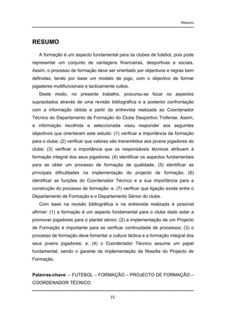 Resumo

RESUMO
A formação é um aspecto fundamental para os clubes de futebol, pois pode
representar um conjunto de vantagens financeiras, desportivas e sociais.
Assim, o processo de formação deve ser orientado por objectivos e regras bem
definidas, tendo por base um modelo de jogo, com o objectivo de formar
jogadores multifuncionais e tacticamente cultos.
Deste modo, no presente trabalho, procurou-se focar os aspectos
supracitados através de uma revisão bibliográfica e a posterior confrontação
com a informação obtida a partir da entrevista realizada ao Coordenador
Técnico do Departamento de Formação do Clube Desportivo Trofense. Assim,
a informação recolhida e seleccionada visou responder aos seguintes
objectivos que orientaram este estudo: (1) verificar a importância da formação
para o clube; (2) verificar que valores são transmitidos aos jovens jogadores do
clube; (3) verificar a importância que os responsáveis técnicos atribuem à
formação integral dos seus jogadores; (4) identificar os aspectos fundamentais
para se obter um processo de formação de qualidade; (5) identificar as
principais dificuldades na implementação do projecto de formação; (6)
identificar as funções do Coordenador Técnico e a sua importância para a
construção do processo de formação; e, (7) verificar que ligação existe entre o
Departamento de Formação e o Departamento Sénior do clube.
Com base na revisão bibliográfica e na entrevista realizada é possível
afirmar: (1) a formação é um aspecto fundamental para o clube dado estar a
promover jogadores para o plantel sénior; (2) a implementação de um Projecto
de Formação é importante para se verificar continuidade de processos; (3) o
processo de formação deve fomentar a cultura táctica e a formação integral dos
seus jovens jogadores; e, (4) o Coordenador Técnico assume um papel
fundamental, sendo o garante da implementação da filosofia do Projecto de
Formação.

Palavras-chave: – FUTEBOL – FORMAÇÃO – PROJECTO DE FORMAÇÃO –
COORDENADOR TÉCNICO.
IV

 