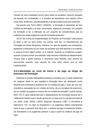 Apresentação e análise da entrevista

modelo de treino adoptado comum para todos os escalões; conjunto alargado
de equipas em competição; e, a escolha de treinadores com espírito crítico
muito forte, dinâmicos, empreendedores e sempre disponíveis para aprender.
De acordo com Faria (2003: LXXXVIII), “a formação é importante se tiver
critérios de formação e se tiver, obviamente, objectivos concretos. Um projecto
de formação é ter a definição de um conjunto de características que se
pretende que esses jogadores quando formados possuam”.
Ao fim de 4 anos de implementação do Projecto de Formação, este parece
já estar a dar os seus frutos. De acordo com Sá, no Departamento de
Formação do Clube Desportivo Trofense “no que diz respeito aos treinadores,
jogadores e directores há um modo de proceder que está descrito e é evidente,
e, porque já tem algum tempo, já é cultural. Quando os problemas surgem,
quando é preciso tomar uma decisão, está inerente a filosofia do departamento.
Porque toda a gente conhece e reconhece essa filosofia, quer através de
documentos escritos, quer através de uma certa cultura que já está
implementada”.

4.2.3. Identidade ao nível de treino e de jogo ao longo do
processo de formação
Mediante a revisão bibliográfica podemos constatar que “o ponto referencial
de qualquer clube no que respeita à formação deve ser alicerçado numa
filosofia que contemple a existência de um modelo de jogo, o qual, por sua vez,
orientará a concepção de um modelo de treino, de um complexo de exercícios,
de um modelo de jogador e mesmo de um modelo de treinador” (Leal & Quinta,
2001: 27). E esse referencial para o Departamento de Formação deveria ser o
“referencial máximo que é aquilo que se faz no topo que é a equipa principal de
um clube” (Vale, 2003a: LXXIII). Segundo Adriaanse (1997, in Kormelink &
Seeverens: 72), “no Ajax os treinadores e os jogadores sabem exactamente
como é que a estrutura final deve ser: o sistema de jogo é totalmente familiar.
Os treinadores e os jogadores pensam o jogo a partir do sistema de jogo do
Ajax”.

43

 