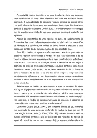 Apresentação e análise da entrevista

Segundo Sá, dada a inexistência de uma filosofia de clube que atravesse
todos os escalões do clube, esse referencial não pode ser assumido devido,
sobretudo, à vulnerabilidade do cargo de treinador principal da equipa sénior
que está altamente dependente dos resultados desportivos. Mediante este
contexto e segundo Guilherme Oliveira (2003), o Departamento de Formação
tem de adoptar um modelo de jogo que considere ajustado à evolução dos
jogadores.
Apesar da inexistência de uma filosofia de clube, no Departamento de
Formação existe um modelo de jogo adaptado e adoptado a todos os escalões
de formação e, a par deste, um modelo de treino comum e adequado a cada
escalão no sentido de dar corpo ao modelo de jogo adoptado (Sá).
Para Sá, o modelo de jogo comum funciona como referência para todos os
escalões: “alguém que conhece o modelo de jogo nas escolinhas e se se
mantiver até aos juniores a sua adaptação a esse modelo de jogo se fará com
mais eficácia”. Esta forma de actuação permite a existência de uma lógica e
coerência ao longo do processo de formação, pois, caso contrário, como refere
Guilherme Oliveira (2003: XXXIII), “se os jovens jogadores forem confrontados
com a necessidade de ano após ano lhe serem exigidos comportamentos
completamente diferentes e em determinadas alturas mesmo antagónicos
estamos a limitar completamente as suas capacidades e a sua evolução em
toda a plenitude”.
Relativamente ao modelo de treino comum a todos os escalões, Sá refere
que “ajuda os jogadores a construírem um conjunto de referências, ao longo do
tempo, favorecendo a criação de determinados hábitos que queremos
implementar, pois esses constituem-se como fundamentais no modelo de jogo”.
Por outro lado, “o modelo de treino comum ajuda os jogadores a passarem de
um escalão para o outro sem sentirem grande impacto”.
Guilherme Oliveira (2003: XXXV), tem a mesma opinião de Sá, afirmando
que “o modelo de treino deve ser em função do modelo de jogo, por isso há
uma relação íntima”. Vale (in Vieira, 2004: 38) também concorda com os
autores anteriores afirmando que “os exercícios são retirados do modelo de
jogo e são exercícios que servem o modelo de jogo, que nos ajudam, de facto,

44

 