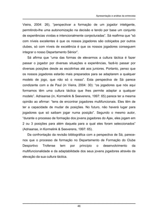 Apresentação e análise da entrevista

Vieira, 2004: 26), “perspectivar a formação de um jogador inteligente,
permitindo-lhe uma autonomização na decisão e tendo por base um conjunto
de experiências vividas e intencionalmente conjecturadas”. Sá reafirma que “só
com níveis excelentes é que os nossos jogadores são cobiçados por outros
clubes, só com níveis de excelência é que os nossos jogadores conseguem
integrar o nosso Departamento Sénior”.
Sá afirma que “uma das formas de elevarmos a cultura táctica é fazer
passar o jogador por diversas situações e experiências, fazê-lo passar por
diversas posições desde as escolinhas até aos juniores. Portanto, penso que
os nossos jogadores estarão mais preparados para se adaptarem a qualquer
modelo de jogo, que não só o nosso”. Esta perspectiva de Sá parece
condizente com a de Paul (in Vieira, 2004: 30): “os jogadores que nós aqui
formamos têm uma cultura táctica que lhes permite adaptar a qualquer
modelo”. Adriaanse (in, Kormelink & Seeverens, 1997: 65) parece ter a mesma
opinião ao afirmar: “tens de encontrar jogadores multifuncionais. Eles têm de
ter a capacidade de mudar de posições. No futuro, não haverá lugar para
jogadores que só saibam jogar numa posição”. Segundo o mesmo autor,
“durante o processo de formação dos jovens jogadores do Ajax, eles jogam em
2 ou 3 posições para além daquela para a qual eles foram seleccionados”
(Adriaanse, in Kormelink & Seeverens, 1997: 65).
Da confrontação da revisão bibliográfica com a perspectiva de Sá, parecenos que o processo de formação no Departamento de Formação do Clube
Desportivo

Trofense

tem

por

princípio

o

desenvolvimento

da

multifuncionalidade e da adaptabilidade dos seus jovens jogadores através da
elevação da sua cultura táctica.

46

 