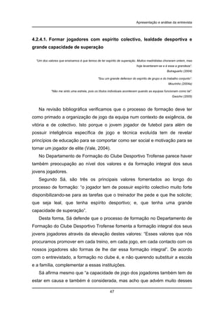 Apresentação e análise da entrevista

4.2.4.1. Formar jogadores com espírito colectivo, lealdade desportiva e
grande capacidade de superação
“Um dos valores que ensinamos é que temos de ter espírito de superação. Muitos madridistas choraram ontem, mas
hoje levantaram-se e é essa a grandeza”.
Butragueño (2004)
“Sou um grande defensor do espírito de grupo e do trabalho conjunto”.
Mourinho (2004a)
“Não me sinto uma estrela, pois os títulos individuais acontecem quando as equipas funcionam como tal”.
Gaúcho (2005)

Na revisão bibliográfica verificamos que o processo de formação deve ter
como primado a organização de jogo da equipa num contexto de exigência, de
vitória e de colectivo. Isto porque o jovem jogador de futebol para além de
possuir inteligência específica de jogo e técnica evoluída tem de revelar
princípios de educação para se comportar como ser social e motivação para se
tornar um jogador de elite (Vale, 2004).
No Departamento de Formação do Clube Desportivo Trofense parece haver
também preocupação ao nível dos valores e da formação integral dos seus
jovens jogadores.
Segundo Sá, são três os principais valores fomentados ao longo do
processo de formação: “o jogador tem de possuir espírito colectivo muito forte
disponibilizando-se para as tarefas que o treinador lhe pede e que lhe solicite;
que seja leal, que tenha espírito desportivo; e, que tenha uma grande
capacidade de superação”.
Desta forma, Sá defende que o processo de formação no Departamento de
Formação do Clube Desportivo Trofense fomenta a formação integral dos seus
jovens jogadores através da elevação destes valores: “Esses valores que nós
procuramos promover em cada treino, em cada jogo, em cada contacto com os
nossos jogadores são formas de lhe dar essa formação integral”. De acordo
com o entrevistado, a formação no clube é, e não querendo substituir a escola
e a família, complementar a essas instituições.
Sá afirma mesmo que “a capacidade de jogo dos jogadores também tem de
estar em causa e também é considerada, mas acho que advém muito desses
47

 