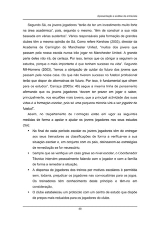 Apresentação e análise da entrevista

Segundo Sá, os jovens jogadores “terão de ter um investimento muito forte
na área académica”, pois, segundo o mesmo, “têm de construir a sua vida
baseada em várias sustentos”. Vários responsáveis pela formação de grandes
clubes têm a mesma opinião de Sá. Como refere Kershaw (2003), director da
Academia de Carrington do Manchester United, “muitos dos jovens que
passam pela nossa escola nunca irão jogar no Manchester United. A grande
parte deles não irá, de certeza. Por isso, temos que os obrigar a seguirem os
estudos, porque o mais importante é que tenham sucesso na vida”. Segundo
Mil-Homens (2003), “temos a obrigação de cuidar do futuro dos jovens que
passam pela nossa casa. Os que não tiverem sucesso no futebol profissional
terão que dispor de alternativas de futuro. Por isso, é fundamental que olhem
para os estudos”. Carraça (2005a: 46) segue a mesma linha de pensamento
afirmando que os jovens jogadores “devem ter prazer em jogar e saber,
principalmente, nos escalões mais jovens, que a principal actividade das suas
vidas é a formação escolar, pois só uma pequena minoria virá a ser jogador de
futebol”.
Assim, no Departamento de Formação estão em vigor as seguintes
medidas de forma a apoiar e ajudar os jovens jogadores nos seus estudos
(Sá):
No final de cada período escolar os jovens jogadores têm de entregar
aos seus treinadores as classificações de forma a verificar-se a sua
situação escolar e, em conjunto com os pais, delinearem-se estratégias
de remediação se for necessário.
Sempre que se verifique um caso grave ao nível escolar, o Coordenador
Técnico intervém pessoalmente falando com o jogador e com a família
de forma a remediar a situação.
A dispensa de jogadores dos treinos por motivos escolares é permitida
sem, todavia, prejudicar os jogadores nas convocatórias para os jogos.
Os treinadores têm conhecimento deste princípio e têm-no em
consideração.
O clube estabeleceu um protocolo com um centro de estudo que dispõe
de preços mais reduzidos para os jogadores do clube.

49

 