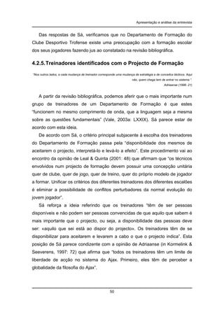 Apresentação e análise da entrevista

Das respostas de Sá, verificamos que no Departamento de Formação do
Clube Desportivo Trofense existe uma preocupação com a formação escolar
dos seus jogadores fazendo jus ao constatado na revisão bibliográfica.

4.2.5. Treinadores identificados com o Projecto de Formação
“Nos outros lados, a cada mudança de treinador corresponde uma mudança de estratégia e de conceitos tácticos. Aqui
não, quem chega tem de entrar no sistema ”.
Adriaanse (1996: 21)

A partir da revisão bibliográfica, podemos aferir que o mais importante num
grupo de treinadores de um Departamento de Formação é que estes
“funcionem no mesmo comprimento de onda, que a linguagem seja a mesma
sobre as questões fundamentais” (Vale, 2003a: LXXIX). Sá parece estar de
acordo com esta ideia.
De acordo com Sá, o critério principal subjacente à escolha dos treinadores
do Departamento de Formação passa pela “disponibilidade dos mesmos de
aceitarem o projecto, interpretá-lo e levá-lo a efeito”. Este procedimento vai ao
encontro da opinião de Leal & Quinta (2001: 48) que afirmam que “os técnicos
envolvidos num projecto de formação devem possuir uma concepção unitária
quer de clube, quer de jogo, quer de treino, quer do próprio modelo de jogador
a formar. Unificar os critérios dos diferentes treinadores dos diferentes escalões
é eliminar a possibilidade de conflitos perturbadores da normal evolução do
jovem jogador”.
Sá reforça a ideia referindo que os treinadores “têm de ser pessoas
disponíveis e não podem ser pessoas convencidas de que aquilo que sabem é
mais importante que o projecto, ou seja, a disponibilidade das pessoas deve
ser: «aquilo que sei está ao dispor do projecto». Os treinadores têm de se
disponibilizar para aceitarem e levarem a cabo o que o projecto indica”. Esta
posição de Sá parece condizente com a opinião de Adriaanse (in Kormelink &
Seeverens, 1997: 72) que afirma que “todos os treinadores têm um limite de
liberdade de acção no sistema do Ajax. Primeiro, eles têm de perceber a
globalidade da filosofia do Ajax”.

50

 
