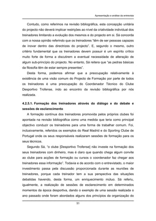 Apresentação e análise da entrevista

Contudo, como referimos na revisão bibliográfica, esta concepção unitária
do projecto não deverá implicar restrições ao nível da criatividade individual dos
treinadores limitando a evolução dos mesmos e do projecto em si. Sá concorda
com a nossa opinião referindo que os treinadores “têm de ser pessoas capazes
de inovar dentro das directrizes do projecto”. E, segundo o mesmo, outro
critério fundamental que os treinadores devem possuir é um espírito crítico
muito forte de forma a discutirem a eventual necessidade de alteração de
algum sub-princípio do projecto. No entanto, Sá reitera que “as pedras básicas
da filosofia têm de estar sempre presentes”.
Desta forma, podemos afirmar que a preocupação relativamente à
existência de uma visão comum do Projecto de Formação por parte de todos
os treinadores é uma preocupação do Coordenador Técnico do Clube
Desportivo Trofense, indo ao encontro da revisão bibliográfica por nós
realizada.
4.2.5.1. Formação dos treinadores através do diálogo e do debate e
sessões de esclarecimento
A formação contínua dos treinadores promovida pelos próprios clubes foi
apontada na revisão bibliográfica como uma medida que teria como principal
objectivo conduzir os treinadores para uma forma de trabalhar comum. Foi,
inclusivamente, referidos os exemplos do Real Madrid e do Sporting Clube de
Portugal onde os seus responsáveis realizaram sessões de formação para os
seus técnicos.
Segundo Sá, “o clube [Desportivo Trofense] não investe na formação dos
seus treinadores com dinheiro, mas é claro que quando chega algum convite
ao clube para acções de formação ou cursos o coordenador faz chegar aos
treinadores essa informação”. Todavia e de acordo com o entrevistado, o maior
investimento passa pela discussão proporcionada durante as reuniões de
treinadores, porque cada treinador tem a sua perspectiva das situações
debatidas havendo, desta forma, um enriquecimento mútuo. Sá referiu,
igualmente, a realização de sessões de esclarecimento em determinados
momentos da época desportiva, dando o exemplo de uma sessão realizada o
ano passado onde foram abordados alguns dos princípios da organização do
51

 