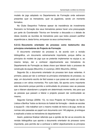 Apresentação e análise da entrevista

modelo de jogo adoptado no Departamento de Formação onde estiveram
presentes quer os treinadores, quer os jogadores, sendo um momento
formativo.
No Clube Desportivo Trofense apesar da inexistência de investimento
financeiro na formação dos seus treinadores parece haver uma preocupação
por parte do Coordenador Técnico em fomentar a discussão e o debate de
ideias durante as reuniões de treinadores para que todos possam partilhar
experiências e, desta forma, enriquecer os seus conhecimentos.
4.2.5.2. Documento orientador do processo como testemunho dos
princípios orientadores do Projecto de Formação
O documento orientador do processo é, de acordo com a revisão
bibliográfica, um documento extremamente importante, porque define os
princípios do modelo de jogo que se pretende implementar na equipa e, ao
mesmo

tempo,

dar

a

conhecer

objectivamente

aos

treinadores

do

Departamento de Formação as ideias chave que lideram todo o processo de
construção da equipa (Mourinho, in Lourenço, 2003; Mourinho, 2003a).
Segundo Sá, o documento orientador do processo tem duas vertentes. A
primeira, passa por dar a conhecer os princípios orientadores do processo, ou
seja, um documento escrito de fácil acesso e que possa ser usado por várias
pessoas e em vários momentos. Por outro lado, Sá aponta como importante
este documento porque permite a continuidade do processo caso as pessoas
que o lideram abandonem o projecto em determinado momento. Isto para que
as pessoas que passam a liderar o projecto possam dar continuidade ao
mesmo.
Segundo Carraça (2005b: 13), no novo Projecto de Formação do Sport,
Lisboa e Benfica “todos os técnicos do futebol de formação – desde as escolas
à equipa B – irão trabalhar com o mesmo modelo de treino e de jogo, tendo as
normas sido passadas ao papel num documento com 140 páginas, já entregue
e explicado a todos os treinadores do departamento”.
Assim, podemos finalizar referindo que a opinião de Sá vai ao encontro da
revisão bibliográfica que aponta o documento orientador do processo como
importante, pois permite dar a conhecer e definir objectivamente os princípios
52

 