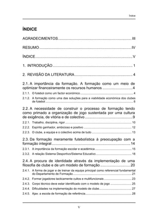 Índice

ÍNDICE
AGRADECIMENTOS....................................................................... III
RESUMO .........................................................................................IV
ÍNDICE..............................................................................................V
1. INTRODUÇÃO ............................................................................. 1
2. REVISÃO DA LITERATURA........................................................ 4
2.1. A importância da formação. A formação como um meio de
optimizar financeiramente os recursos humanos .............................4
2.1.1. O futebol como um factor económico ................................................................. 4
2.1.2. A formação como uma das soluções para a viabilidade económica dos clubes
de futebol ............................................................................................................ 6

2.2. A necessidade de construir o processo de formação tendo
como primado a organização de jogo sustentada por uma cultura
de exigência, de vitória e de colectivo ..............................................9
2.2.1. Trabalho, disciplina, rigor.................................................................................. 10
2.2.2. Espírito ganhador, ambicioso e positivo ........................................................... 12
2.2.3. O clube, a equipa e o colectivo acima de tudo ................................................. 13

2.3. Da formação meramente futebolística à preocupação com a
formação integral ............................................................................14
2.3.1. A importância da formação escolar e académica ............................................. 15
2.3.2. A relação Sistema Desportivo/Sistema Educativo............................................ 18

2.4. A procura de identidade através da implementação de uma
filosofia de clube e de um modelo de formação .............................20
2.4.1. A forma de jogar e de treinar da equipa principal como referencial fundamental
do Departamento de Formação ........................................................................ 21
2.4.2. Formar jogadores tacticamente cultos e multifuncionais .................................. 23
2.4.3. Corpo técnico deve estar identificado com o modelo de jogo .......................... 25
2.4.4. Dificuldades na implementação do modelo de clube........................................ 27
2.4.5. Ajax: a escola de formação de referência......................................................... 28

V

 