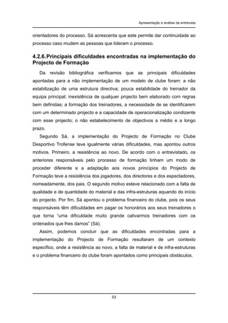 Apresentação e análise da entrevista

orientadores do processo. Sá acrescenta que este permite dar continuidade ao
processo caso mudem as pessoas que lideram o processo.

4.2.6. Principais dificuldades encontradas na implementação do
Projecto de Formação
Da revisão bibliográfica verificamos que as principais dificuldades
apontadas para a não implementação de um modelo de clube foram: a não
estabilização de uma estrutura directiva; pouca estabilidade do treinador da
equipa principal; inexistência de qualquer projecto bem elaborado com regras
bem definidas; a formação dos treinadores, a necessidade de se identificarem
com um determinado projecto e a capacidade de operacionalização condizente
com esse projecto; o não estabelecimento de objectivos a médio e a longo
prazo.
Segundo Sá, a implementação do Projecto de Formação no Clube
Desportivo Trofense teve igualmente várias dificuldades, mas apontou outros
motivos. Primeiro, a resistência ao novo. De acordo com o entrevistado, os
anteriores responsáveis pelo processo de formação tinham um modo de
proceder diferente e a adaptação aos novos princípios do Projecto de
Formação teve a resistência dos jogadores, dos directores e dos espectadores,
nomeadamente, dos pais. O segundo motivo esteve relacionado com a falta de
qualidade e de quantidade do material e das infra-estruturas aquando do início
do projecto. Por fim, Sá apontou o problema financeiro do clube, pois os seus
responsáveis têm dificuldades em pagar os honorários aos seus treinadores o
que torna “uma dificuldade muito grande cativarmos treinadores com os
ordenados que lhes damos” (Sá).
Assim, podemos concluir que as dificuldades encontradas para a
implementação do Projecto de Formação resultaram de um contexto
específico, onde a resistência ao novo, a falta de material e de infra-estruturas
e o problema financeiro do clube foram apontados como principais obstáculos.

53

 