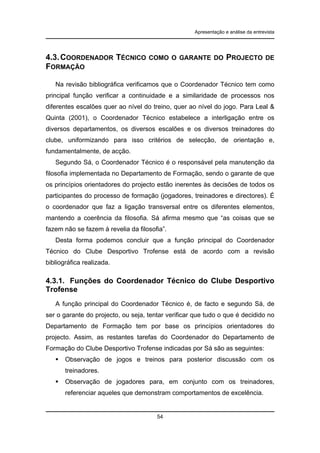 Apresentação e análise da entrevista

4.3. COORDENADOR TÉCNICO
FORMAÇÃO

COMO O GARANTE DO

PROJECTO

DE

Na revisão bibliográfica verificamos que o Coordenador Técnico tem como
principal função verificar a continuidade e a similaridade de processos nos
diferentes escalões quer ao nível do treino, quer ao nível do jogo. Para Leal &
Quinta (2001), o Coordenador Técnico estabelece a interligação entre os
diversos departamentos, os diversos escalões e os diversos treinadores do
clube, uniformizando para isso critérios de selecção, de orientação e,
fundamentalmente, de acção.
Segundo Sá, o Coordenador Técnico é o responsável pela manutenção da
filosofia implementada no Departamento de Formação, sendo o garante de que
os princípios orientadores do projecto estão inerentes às decisões de todos os
participantes do processo de formação (jogadores, treinadores e directores). É
o coordenador que faz a ligação transversal entre os diferentes elementos,
mantendo a coerência da filosofia. Sá afirma mesmo que “as coisas que se
fazem não se fazem à revelia da filosofia”.
Desta forma podemos concluir que a função principal do Coordenador
Técnico do Clube Desportivo Trofense está de acordo com a revisão
bibliográfica realizada.

4.3.1. Funções do Coordenador Técnico do Clube Desportivo
Trofense
A função principal do Coordenador Técnico é, de facto e segundo Sá, de
ser o garante do projecto, ou seja, tentar verificar que tudo o que é decidido no
Departamento de Formação tem por base os princípios orientadores do
projecto. Assim, as restantes tarefas do Coordenador do Departamento de
Formação do Clube Desportivo Trofense indicadas por Sá são as seguintes:
Observação de jogos e treinos para posterior discussão com os
treinadores.
Observação de jogadores para, em conjunto com os treinadores,
referenciar aqueles que demonstram comportamentos de excelência.

54

 