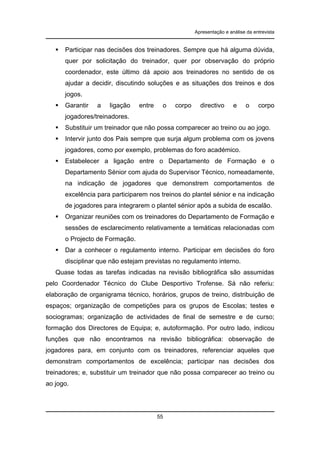 Apresentação e análise da entrevista

Participar nas decisões dos treinadores. Sempre que há alguma dúvida,
quer por solicitação do treinador, quer por observação do próprio
coordenador, este último dá apoio aos treinadores no sentido de os
ajudar a decidir, discutindo soluções e as situações dos treinos e dos
jogos.
Garantir

a

ligação

entre

o

corpo

directivo

e

o

corpo

jogadores/treinadores.
Substituir um treinador que não possa comparecer ao treino ou ao jogo.
Intervir junto dos Pais sempre que surja algum problema com os jovens
jogadores, como por exemplo, problemas do foro académico.
Estabelecer a ligação entre o Departamento de Formação e o
Departamento Sénior com ajuda do Supervisor Técnico, nomeadamente,
na indicação de jogadores que demonstrem comportamentos de
excelência para participarem nos treinos do plantel sénior e na indicação
de jogadores para integrarem o plantel sénior após a subida de escalão.
Organizar reuniões com os treinadores do Departamento de Formação e
sessões de esclarecimento relativamente a temáticas relacionadas com
o Projecto de Formação.
Dar a conhecer o regulamento interno. Participar em decisões do foro
disciplinar que não estejam previstas no regulamento interno.
Quase todas as tarefas indicadas na revisão bibliográfica são assumidas
pelo Coordenador Técnico do Clube Desportivo Trofense. Sá não referiu:
elaboração de organigrama técnico, horários, grupos de treino, distribuição de
espaços; organização de competições para os grupos de Escolas; testes e
sociogramas; organização de actividades de final de semestre e de curso;
formação dos Directores de Equipa; e, autoformação. Por outro lado, indicou
funções que não encontramos na revisão bibliográfica: observação de
jogadores para, em conjunto com os treinadores, referenciar aqueles que
demonstram comportamentos de excelência; participar nas decisões dos
treinadores; e, substituir um treinador que não possa comparecer ao treino ou
ao jogo.

55

 