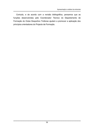 Apresentação e análise da entrevista

Contudo, e de acordo com a revisão bibliográfica, pensamos que as
funções desenvolvidas pelo Coordenador Técnico do Departamento de
Formação do Clube Desportivo Trofense ajudam a promover a aplicação dos
princípios orientadores do Projecto de Formação.

56

 