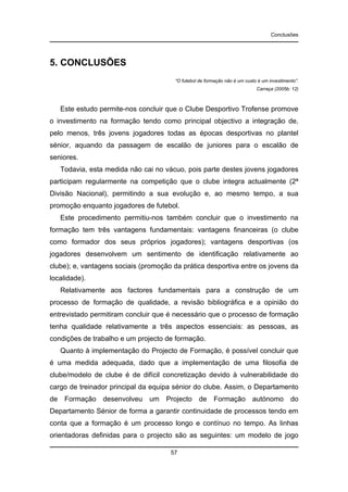 Conclusões

5. CONCLUSÕES
“O futebol de formação não é um custo é um investimento”.
Carraça (2005b: 12)

Este estudo permite-nos concluir que o Clube Desportivo Trofense promove
o investimento na formação tendo como principal objectivo a integração de,
pelo menos, três jovens jogadores todas as épocas desportivas no plantel
sénior, aquando da passagem de escalão de juniores para o escalão de
seniores.
Todavia, esta medida não cai no vácuo, pois parte destes jovens jogadores
participam regularmente na competição que o clube integra actualmente (2ª
Divisão Nacional), permitindo a sua evolução e, ao mesmo tempo, a sua
promoção enquanto jogadores de futebol.
Este procedimento permitiu-nos também concluir que o investimento na
formação tem três vantagens fundamentais: vantagens financeiras (o clube
como formador dos seus próprios jogadores); vantagens desportivas (os
jogadores desenvolvem um sentimento de identificação relativamente ao
clube); e, vantagens sociais (promoção da prática desportiva entre os jovens da
localidade).
Relativamente aos factores fundamentais para a construção de um
processo de formação de qualidade, a revisão bibliográfica e a opinião do
entrevistado permitiram concluir que é necessário que o processo de formação
tenha qualidade relativamente a três aspectos essenciais: as pessoas, as
condições de trabalho e um projecto de formação.
Quanto à implementação do Projecto de Formação, é possível concluir que
é uma medida adequada, dado que a implementação de uma filosofia de
clube/modelo de clube é de difícil concretização devido à vulnerabilidade do
cargo de treinador principal da equipa sénior do clube. Assim, o Departamento
de Formação desenvolveu um Projecto de Formação autónomo do
Departamento Sénior de forma a garantir continuidade de processos tendo em
conta que a formação é um processo longo e contínuo no tempo. As linhas
orientadoras definidas para o projecto são as seguintes: um modelo de jogo
57

 