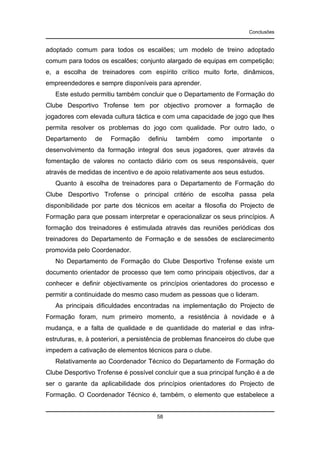 Conclusões

adoptado comum para todos os escalões; um modelo de treino adoptado
comum para todos os escalões; conjunto alargado de equipas em competição;
e, a escolha de treinadores com espírito crítico muito forte, dinâmicos,
empreendedores e sempre disponíveis para aprender.
Este estudo permitiu também concluir que o Departamento de Formação do
Clube Desportivo Trofense tem por objectivo promover a formação de
jogadores com elevada cultura táctica e com uma capacidade de jogo que lhes
permita resolver os problemas do jogo com qualidade. Por outro lado, o
Departamento

de

Formação

definiu

também

como

importante

o

desenvolvimento da formação integral dos seus jogadores, quer através da
fomentação de valores no contacto diário com os seus responsáveis, quer
através de medidas de incentivo e de apoio relativamente aos seus estudos.
Quanto à escolha de treinadores para o Departamento de Formação do
Clube Desportivo Trofense o principal critério de escolha passa pela
disponibilidade por parte dos técnicos em aceitar a filosofia do Projecto de
Formação para que possam interpretar e operacionalizar os seus princípios. A
formação dos treinadores é estimulada através das reuniões periódicas dos
treinadores do Departamento de Formação e de sessões de esclarecimento
promovida pelo Coordenador.
No Departamento de Formação do Clube Desportivo Trofense existe um
documento orientador de processo que tem como principais objectivos, dar a
conhecer e definir objectivamente os princípios orientadores do processo e
permitir a continuidade do mesmo caso mudem as pessoas que o lideram.
As principais dificuldades encontradas na implementação do Projecto de
Formação foram, num primeiro momento, a resistência à novidade e à
mudança, e a falta de qualidade e de quantidade do material e das infraestruturas, e, à posteriori, a persistência de problemas financeiros do clube que
impedem a cativação de elementos técnicos para o clube.
Relativamente ao Coordenador Técnico do Departamento de Formação do
Clube Desportivo Trofense é possível concluir que a sua principal função é a de
ser o garante da aplicabilidade dos princípios orientadores do Projecto de
Formação. O Coordenador Técnico é, também, o elemento que estabelece a

58

 